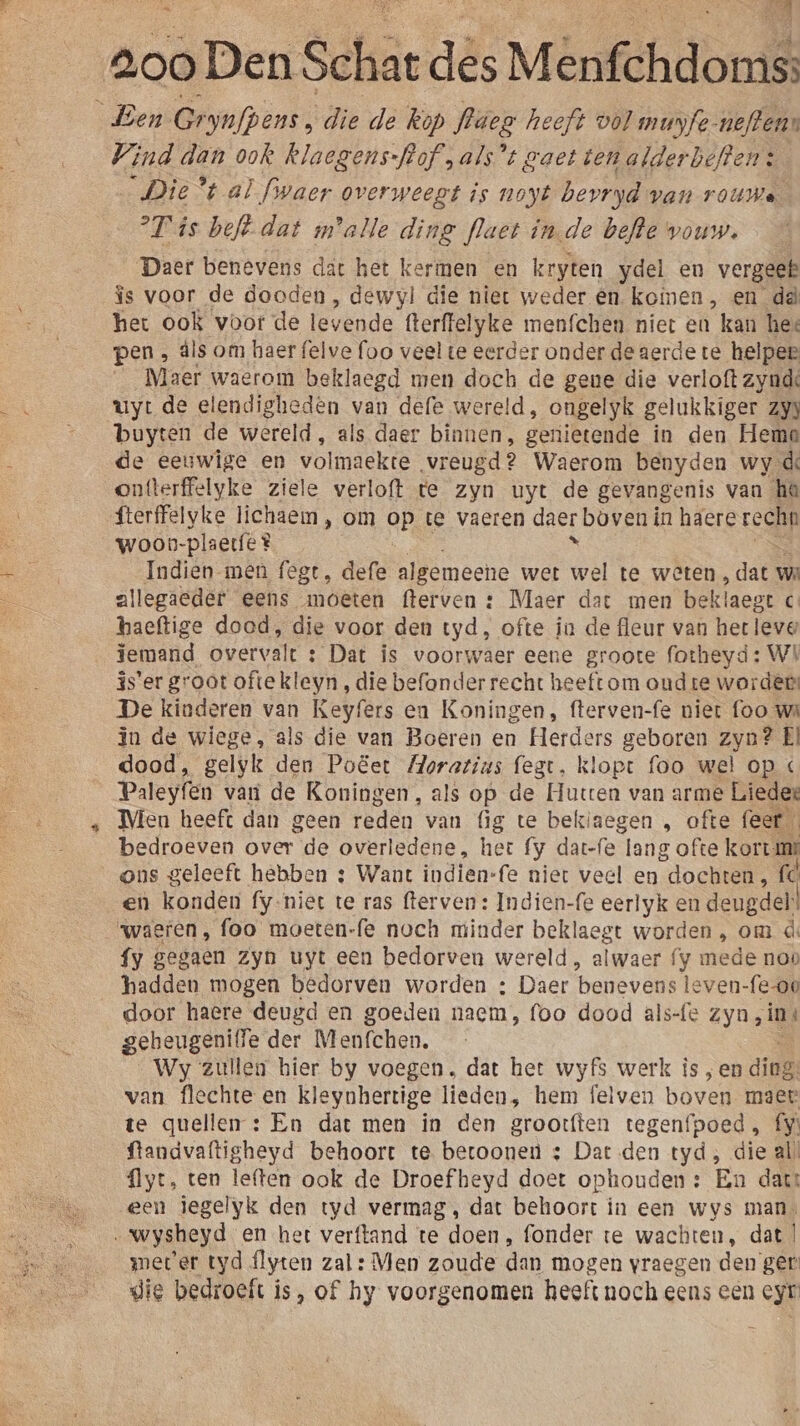 Ben Gs yafpens , die de Rop fläes heeft vol munfe- neftens Wind dan ook klaegens-fof,als*t gaet ten alderbeften: Die % al fiwaer overweegt is noyt bevryd van rouwe T'is beft. dat malle ding flaet inde befte wouw. Daer benevens dat het kermen en kryten ydel en vergeet îs voor de dooden, dewyl die niet weder @n. komen, en dà het ook voor de levende fterflelyke menfchen niet en kan hee pen , dls om haer felve foo veel te eerder onder de aerde te helpee Maer waerom beklaegd men doch de gene die verloft zynde uyt de elendigheden van defe wereld, ongelyk gelukkiger Zj buyten de wereld , als daer binnen, genietende in den Hema de eeuwige en volmaekte vreugd? Waerom benyden wy de ontterffelyke ziele verloft te zyn uyt de gevangenis van he fterffelyke lichaem , om GE te vaeren daer boven in haere recht woon- plaecfe® Indien men fegt, defe algemeene wet wa te weten , dat wa allegaeder eens moeten fterven : Maer dat men beklaegt c° haeftige dood, die voor den tyd, ofte in de fleur van het leve iemand overvalt : Dat is voorwaer eene groote fotheyd: WI 3s'er groot oftekleyn , die befonder recht heeft om oud te worde De kinderen van Keyfers en Koningen, fterven-fe niet foo we in de wiege, als die van Boeren en Herders geboren zyn? El dood, gelyk den Poëet Horatius fegt, klopt foo wel op « Paleyfen vari de Koningen, als op de Hutten van arme Liedee Mien heeft dan geen reden van (ig te bekiaegen , ofte feef bedroeven over de overledene, het {y dat-fe lang ofte korts ons geleeft hebben : Want indien-fe niet veel en “dochten, fc en konden fy.niet te ras fterven: Indien-fe eerlyk en deugdel! waeren, foo moeten-fe noch minder beklaegt worden , om d: {y gegaen zyn uyt een bedorven wereld, alwaer y mede nop hadden mogen bedorven worden : Daer benevens leven-{e-00 door haere deugd en goeden naem, foo dood als-fe zyn, in gebeugenitfe der Menfchen. Wy zullen bier by voegen. dat het wyfs werk is , en ding, van flechte en kleynhertige lieden, hem felven boven maer te quellen : En dat men in den grootften tegenfpoed, fy: ftandvaftigheyd behoort te betoonen &amp; Dart den tyd; die al {lyt, ten leften ook de Droef heyd doet ophouden: En dat: een iegelyk den tyd vermag, dat behoort in een wys man. „wysheyd en het verftand te doen, fonder te wachten, dat | meter tyd flyten zal: Men zoude dan mogen vraegen den ger die bedroeft is, of hy voorgenomen heeft noch eens een eyr