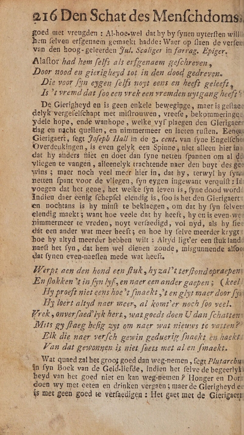 _goed met vreugden : Al-hoeewel dat hy by fynen uyterften wililk hem felven etfgenaem gemaekt hadde; Waer op flaen de verfen ‚van den hoog - geleerden Jul, Scaliger in farrag, Epiger, Alaftor had hem felfs als erfgenaem gefchreven, Door nood en gierigheyd tot in den dood gedreven. _Die voor fyn eygen felfs noyt eens en heeft geleeft, Js tvremd dat foo een vrek een vremden vytgang heeft s De Gierigheyd en is geen enkele beweginge, maer is geftaee delyk vergefelfchapt met miftrouwen , vreefe, bekommeringes ydele hope, ende wanhope, welke vyf plaegen den Gierigaer dag en nacht quellen, en nimmermeer en laeten ruften, Eene Gierigaert, fegt Jofepb Hall in de 3. cent. van fyne Engelíches Overdeukingen, is even gelyk een Spinne, niet alleen hier in» dat hy anders hiet en doet dan fyne netten fpannen om al dà vliegen te vangen , alleenelyk trachtende naer den buyt des gee wins ; maer noch veel meer hier in, dat hy, terwyl hy fyn neten fpant voor de vliegen, fyn eygen ingewant verguift ; ll voegen dat het gene, het welke fyn leven is, fyne dood worde Indien daer eenig (chepfel elendig is, foo is het den Gierigaert: en nochtans is hy minft te beklaegen , om dat hy fyn felvers elendig maekt 3 want hoe veele dat hy heeft, hy en is even-wee nimmermeer te vreden, noyt verfaedigd, vol nyd, als hy fiee dât een ander wat meer heeft; en hoe hy felve meerder kryger hoe hy altyd meerder hebben wilt : Altyd ligt'er een ftuk lande naeft het fyn, dat hem wel dienen zoude, misgunnende alfoos dar fynen even-naeften mede wat heeft. Werpt aen den hond een fluk ‚hy zal’t terfrond opracpem: En flokken ’ in fm Iyfsen naer een ander gaepen; (keel _ Hy proeft niet gens hoe’t finaekt ’ten glyt maer door Lyn _ Hy loert altyd naer meer, al komt'er noch foo veel. Wrek , onverfaed’lyk hert, wat goeds doen U dan fchattens Mits gy fraeg hefig zt om naer wat nieuws te vattens® ‚ EIk die maer verfch gewin geduerig Mnaekt èn haekts Van dat gewonnen is niet foets met alen fmaekt. An fyn Boek van de Geld-liefde, indien het felve de begeerlyk heyd van het goed niet en kan weg-pemen ? Honger en Dork doen wy met eeten en drinken vergaën 5 maer de Gierigheyd ee is met geen goed te verfaedigen : Het gaet met de Gierigaerr