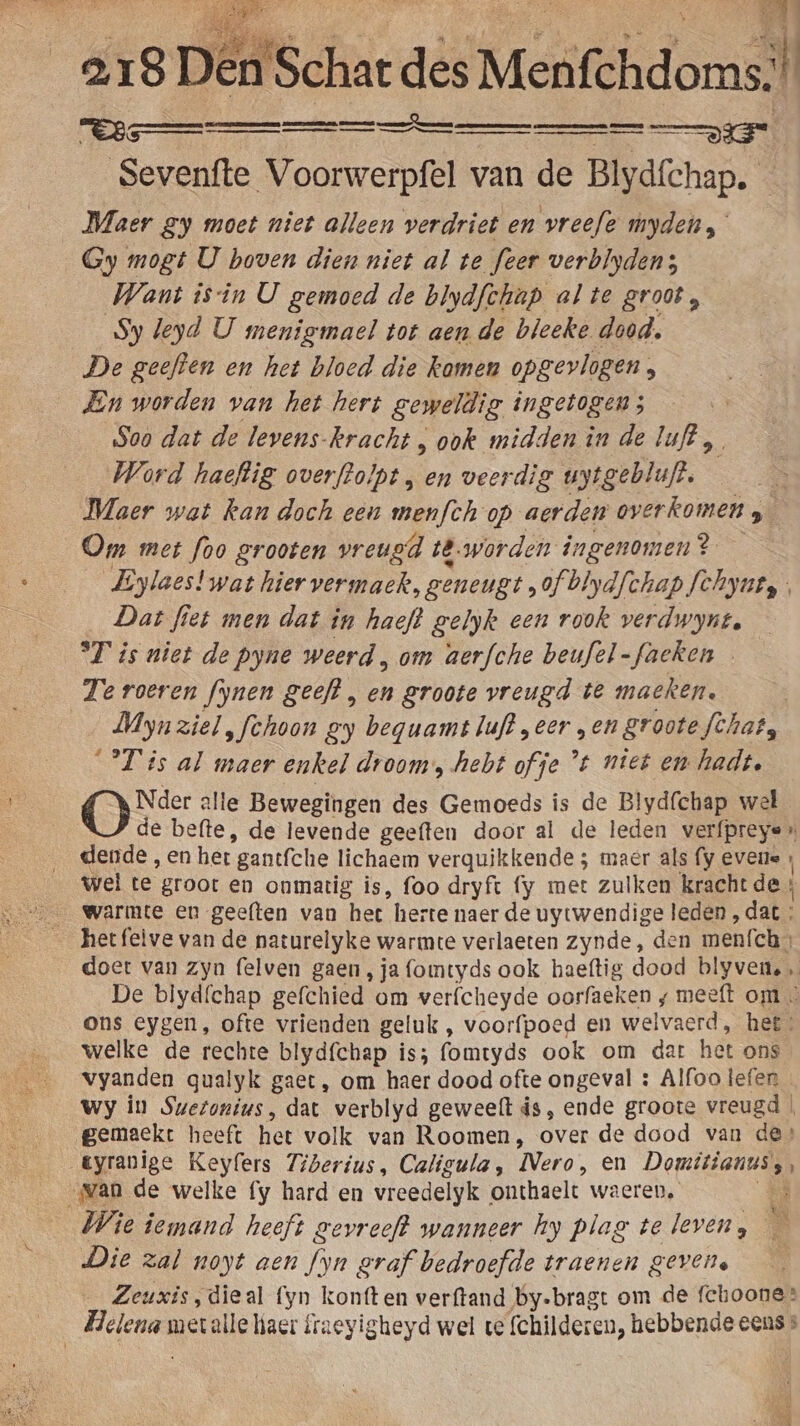 a, 18 Dén'Schat des Krestlidomd il Vee Sevenfte Voorwerpfel van de Blydfchap. — Maer gy moet niet alleen verdriet en vreefe myden,” Gy mogt U boven dien niet al te feer verblyden; Want isin U gemoed de blydfchap alte groot, Sy leyd U menigmael tot aen de bleeke dood. De geeften en het bloed die kamen opgevlogen, En worden van het hert geweldig ingetogen; Soo dat de levens. kracht , ook midden in de luft, Word haeftig overftolpt , en veerdig uytgebluft. — Maer wat kan doch een menfch op aerden overkomen S Om met foo grooten vreugd të. worden ingenomen? — Eylaes!wat hier vermaek, geneugt, of blydfchap fchynty Dat fiet men dat in haeft gelyk een rook verdwynt, °T is niet de pyne weerd , om aerfche beufel-faeken Te roeren fynen geeft , en groote vreugd te macken. Mynziel „fchoon gy beguamt luft „eer „en groote fchat, T'is al maer enkel droom, hebt ofje ’t niet en hadt, Oee: alle Bewegingen des Gemoeds is de Blydfchap wel de befte, de levende geeften door al de leden verfpreyen dende , en her gantfche lichaem verquikkende ; maer als (y evene , wel te groot en onmatig is, foo dryft fy met zulken kracht de, warmte en geeften van het herte naer de uytwendige leden ‚dat : hetfelve van de naturelyke warmte verlaeten zynde, den menfch, doet van zyn felven gaen, ja fomtyds ook haeftig dood blyvene , De blyd{chap gefchied om verfcheyde oorfaeken ‚ meeft om. ons eygen, ofte vrienden geluk , voorfpoed en welvaerd, het» welke de rechte blydfchap is; fomtyds ook om dat het ons vyanden qualyk gaet, om haer dood ofte ongeval : Alfoo tefen Wy in Swetonius, dat verblyd geweelt is, ende groote vreugd | gemaekt heeft het volk van Roomen, over de dood van de» tyranige Keylers Tiberius, Caligula, Mero: en Domitianus, wan de welke fy hard en vreedelyk onthaelt waeren, Ô Wie iemand heeft gevreeft wanneer hy plag televen, — Die zal noyt aen fyn graf bedroefde traenen gevens Zeuxis, dieal fyn kontten verftand by-bragt om de fchoone” ide met alle iaer fraeyigheyd wel ve (childeren, hebbende eens »