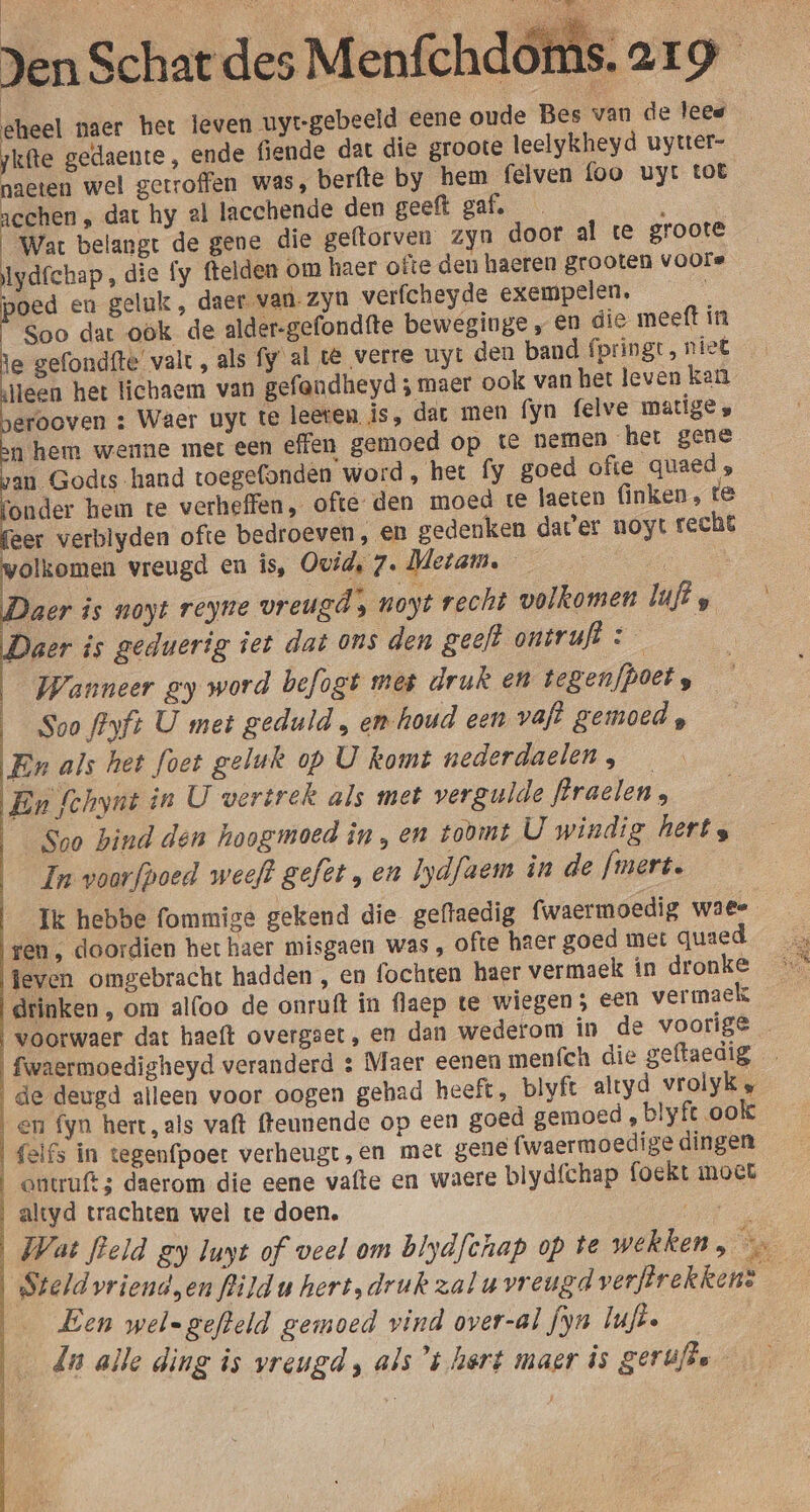 eheel paer het leven uyt-gebeeld eene oude Bes van de lees jkfte gedaente, ende fende dat die groote leelykheyd uyuer- naeten wel getroffen was, berfte by hem felven foo uyt tot acchen „ dat hy al lacchende den geeft gaf. : | Wat belangt de gene die geftorven zyn door al te groote Iydfchap , die fy ftelden om haer ofte den haeren grooten voors en geluk , daer van- zyn verfcheyde exempelen, Soo dat ook de alder-gefondfte beweginge „ en die meeft in ie gefondfte valt, als fy al té verre uyt den band fpringt, niet Heen het lichaem van gefandheyd ; maer ook van het leven kan erooven : Waer uyt te leeren is, dat men fyn felve matige , ahem wenne met een effen gemoed op te nemen het gene van Godts hand toegefonden word, het {y goed ofte quaed ; onder hem te verheffen, ofte: den moed te laeten finken, te ger verblyden ofte bedroeven, en gedenken dater uoyt recht wolkomen vreugd en is, Ovid, 7. Metam. | Daer is noyt reyne vreugd noyt recht volkomen luis Daer is geduerig iet dat ons den geeft ontruft &lt; | Wanneer gy word befogt mes druk en tegenfpoet, — | Soo ffyfi U met geduld , en-houd een vaft gemoed En als het foet geluk op U komt nederdaelen, En fchynt in U vertrek als met vergulde flraelen , Soo hind den hoogmoed in,en toomt U windig hert s In voarfpoed weeft gefèt , en Iydfaem in de fmert. Ik hebbe fommige gekend die geftaedig fwaermoedig waee ren, doordien het haer misgaen was , ofte haer goed met qused teven omgebracht hadden , en fochten haer vermaek in dronke drinken , om al(oo de onruft in flaep te wiegen; een vermaek voorwaer dat haeft overgaet, en dan wederom in de voorige \ fwaermoedigheyd veranderd &amp; Maer eenen menfch die geftaedig de deugd alleen voor oogen gehad heeft, blyft altyd vrolyk en fyn hert, als vaft fteunende op een goed gemoed , blyft ook | {elfs in tegenfpoer verheugt ,en met gene (waermoedige dingen | outufts daerom die eene vafte en waere blydfchap foekt moet | altyd trachten wel te doen. Oe Wat field gy luyt of veel om blydfchap op te wekken, Steld vrienden flildu hert, druk zalu vreugd veeftrekkens — Een wel=gefteld gemoed vind over-al fyn luft. dn alle ding is vreugd , als ’t hert maer is gerùijse Ts