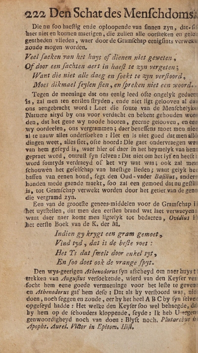 eoa D _ Die nu foo haeftig ende oploopende van finnen zyn, date fi ‘haer niet en konnen maetigen , die zullen alle oorfaeken en geles gentheden vlieden , waer door de Gramfchap eenigfints verwekie zoude mogen worden. Weel faeken van het huys of dienen niet geweten , Of door een fachten aert in haeft te zjn vergeten; Want die niet alle daez en foekt te zyn verftoord, Moet dikmael feylen fe jen „en fprek en niet cen woord. Tegen de meeninge dat ons eenig leed ofte ongelyk gedaers $s, zal men ten eeríten flryden, ende niet ligt gelooven al das ons aengebracht word : Laet die foute van de Menfchelykee . Natuere altyd by ons voor verdacht en bekent gehouden wone den, dat het gene wy noode hooren, geerne gelooven , en eee wy oordeelen, ons vergrammen 3 daer beneffens moet men niee al te nauw alles onderfoeken : Het en is niet goed dat men alli dingen weet, alles fiec, ofte hoord: Die gaet ondervraegen was van hem gefeyd i is, waer hier of daer in het heymelyk van hens gepraet word , ontru{t fyn felven: Dat niet om het lyf en heeft: word fomtyds. verdraeyd of het vry wat was; ook zal mei fchouwên het gefelfchap van haeftige lieden; want gelyk hee baffen van eenen hond, fegt den Oud- vader Bafilius , ander honden mede gaende maekt ‚(oo zal een gemoed dat nu geftilk Îs, tot Gramíchap verwekt worden door het getier van de gens die vergramd zyn. Een van de grootfte genees-middelen voor de Gramfchap il shet uytftellen , dat men den eerften brand wat laet verwaeyen» want daer naer komt men ligte! yk tot bedaeren , Ovidius ij’ het eerfte Boek van de K, der M, dndien gy krygt een gram gemoet Vind tyd „dat is de beffe voet : Het Ys dat fmelt door enkel tyts En foo doet ook de vrange fpyt. Den wys-geerigen Athenodorus fyn afscheyd om naer huys? trekken van Auguflus verfoekende, wierd van den Keyfer ver «focht hem eene goede vermaeninge voor het lefte te gevens en Athenodorus gaf hem defe : Dar als hy verftoord was, nie: doen, noch feggen en zoude , eer hy het heel A BC by fyn felvele opgefeyd hadde : Het welke den Keyfer foo wel behaegde, dek by hem op de fchouders kloppende, feyde s Ik heb U-tegens genwoordigheyd noch van doen : Blyft noch. Piutars bi fs: GORE Aurel, Vitor èn Epitom, Mijfd. Jef Schat des Menfchdomst he KL in, et He