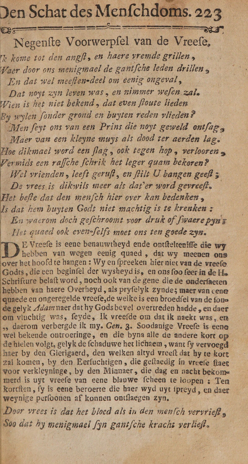 &gt; Negenfte Voorwerpfel van de Vreefe, E b kome tot den angft, en haere vremde grillen 5 jk Waer door ons menigmael de ganifche leden drillen ; En dat wel meeftenedeel om eenig ongeval, | Dat noyt zyn leven was en nimmer wefen. zal. Wien is het niet bekend , dat even floute lieden ey wylen fonder grond en buyten reden vlieden? Men feyt ons van een Prins die noyt geweld ontfags Maer van een kleyne muys als dood ter aerden lag. | Hoe dikmael word een flag , ook tegen hop í verlooren 4 ermids een raffche fchrik het leger quam bekoren? _ Wel vrienden, leeft geruft, en filt U hangen geeft 5 De vrees.is dikwils meer als dat'er word gevreeft. det beffe dat den menfch hier over Ran bedenken, s dat hem buyten Godt niet machtig is te krenken ; | En waerom doch gefchroomt voor druk of. Jvaerepyus „Het guaed ook evensfelfs moet ons ten goede zyn. EVreefe is eene benauwtheyd ende ontftelteniffe die wy hebben van wegen eenig quaed , dat Wy meenen ons over het hoofd te hangen : Wy en fpreeken hier niet van de vreefe. Godts, die een beginfel der wysheydis, en ons foo feecin de Ho Schrifture belaft word , noch ook van de gene die de onderfaeten hebben van haere Overheyd, als pryfelyk zynde; maer van cene quaede en ongeregelde vreefe,de welke is een broedfel van de fone de gelyk „Ada: naer dat hy Godsbevel overtreden hadde , en daer om vluchtig was, feyde, Ik vreefde om dat ik naekt was, en e» daerom verbergde ik my. Gen. 3. Soodanige Vreefe is eene wel bekende ontroeringe, en die byna alle de andere kort op de hielen volgt, gelyk de fchaduwe het lichaem , want fy vervoegd haer by den Gierigaerd, den welken altyd vreeft dat by te kore zal komen, by den Eerfuchtigen , die geflaedig in vreefe ftaee voor verkleyninge, by den Mianaer, die dag en nacht bekome merd is uyt vreefe van eene blauwe fcheen te leopen 3 Ten kortften, fy is eene beroerte die haer wyd uyt {preyd , en daer weynige perfoonen af konnen ontflaegen zyn. Door vrees is dat het bloed als in den menfth verstrek 5 509 dat hy menigmael f)n ganèfche kracht pra ad