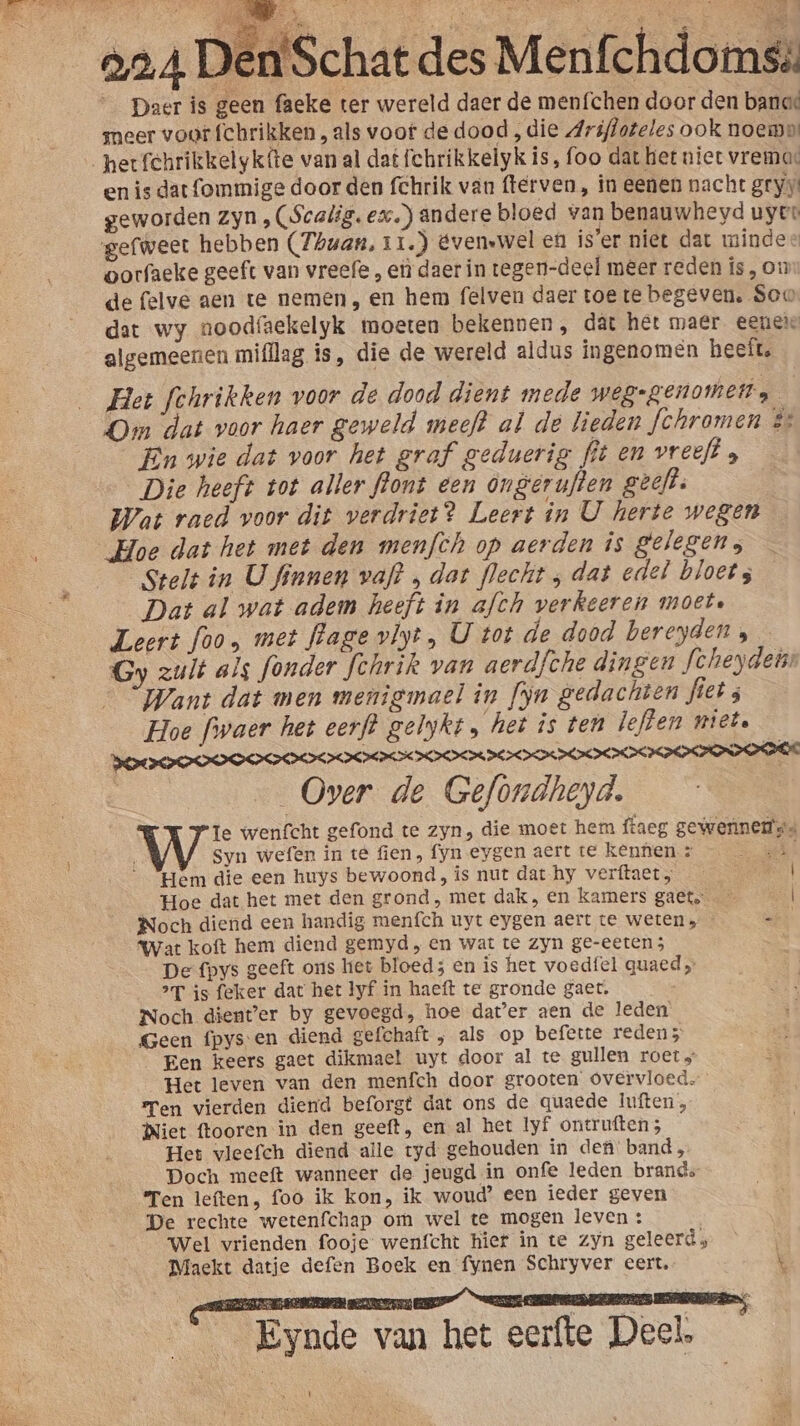 _ Daer is geen faeke ter wereld daer de menfchen door den banoe meer voor (chrikken, als voor de dood „die Ariftoteles ook noem: hetfehrikkelykfte van al dat fchrikkelyk is, foo dat het niet vremas en is dat fommige door den fchrik van fterven , in eenen nacht gryy geworden zyn , (Scalig. ex) andere bloed van benauwheyd uyee gefweer hebben (Thuan, 11.) évenswel en is'er niet dat mindes oorfaeke geeft van vreefe , eì daer in tegen-deel meer reden ís, on de felve aen te nemen, en hem felven daer toe te begeven. Soo dat wy noodfaekelyk moeten bekennen, dát het maer. eeneie algemeenen mifllag is, die de wereld aldus ingenomen heeft. Het fehrikken voor de dood dient mede weg-genomen, | On dat voor haer geweld meeft al de lieden fchromen s En wie dat voor het graf geduerig fit en vreeft , Die heeft tot aller ffont een ongeruflen geeft. Wat raed voor dit verdriet? Leert in U herte wegen Hoe dat het met den menfch op aerden is gelegen; Stelt in U finnen vaft , dat flecht ‚ dat edel bloet; Dat al wat adem heeft in afch verkeeren moete Leert foo, met flage vlyt, U tot de dood bereyden , Gy zult als fonder fehrik van aerdfche dingen fcheydens Want dat men menigmael in fyn gedachten fiet; Hoe fiwaer het eerf? gelykt „ het is ten leften niet. weroEVELEELEELELELLOPOLLLOPPLOPEHOPOE Over de Gefondheyd. Te wenfcht gefond te zyn, die moet hem ftaeg gewennems. Syn wefen in te fien, fyn eygen aert te kennen. : En etn Hem die een huys bewoond, is nut dat hy verftaet; | Hoe dat het met den grond, met dak, en kamers gaet.… el Noch diend een handig menfch uyt eygen aert te weten, ks Wat koft hem diend gemyd , en wat te zyn ge-eeten ; De fpys geeft ons hiet bloed; en is het voedfel quaed „ 2T is feker dat het lyf in haeft te gronde gaet. Noch dient’er by gevoegd, hoe dater aen de leden Geen fpys en diend gefchaft , als op befette reden 5 Een keers gaet dikmael uyt door al te gullen roet» Het leven van den menfch door grooten overvloed en vierden diend beforgt dat ons de quaede luften;, Niet ftooren ìn den geeft, en al het lyf ontruften 5 Het vleefch diend alle tyd gehouden in def: band „ Doch meeft wanneer de jeugd in onfe leden brands Ten leften, foo ik kon, ik woud’ een ieder geven De rechte wetenfchap om wel te mogen leven : Wel vrienden fooje wenfcht hief in te zyn geleerd; Maekt datje defen Boek en fynen Schryver eert. k Eynde van het eerfte Deel. t