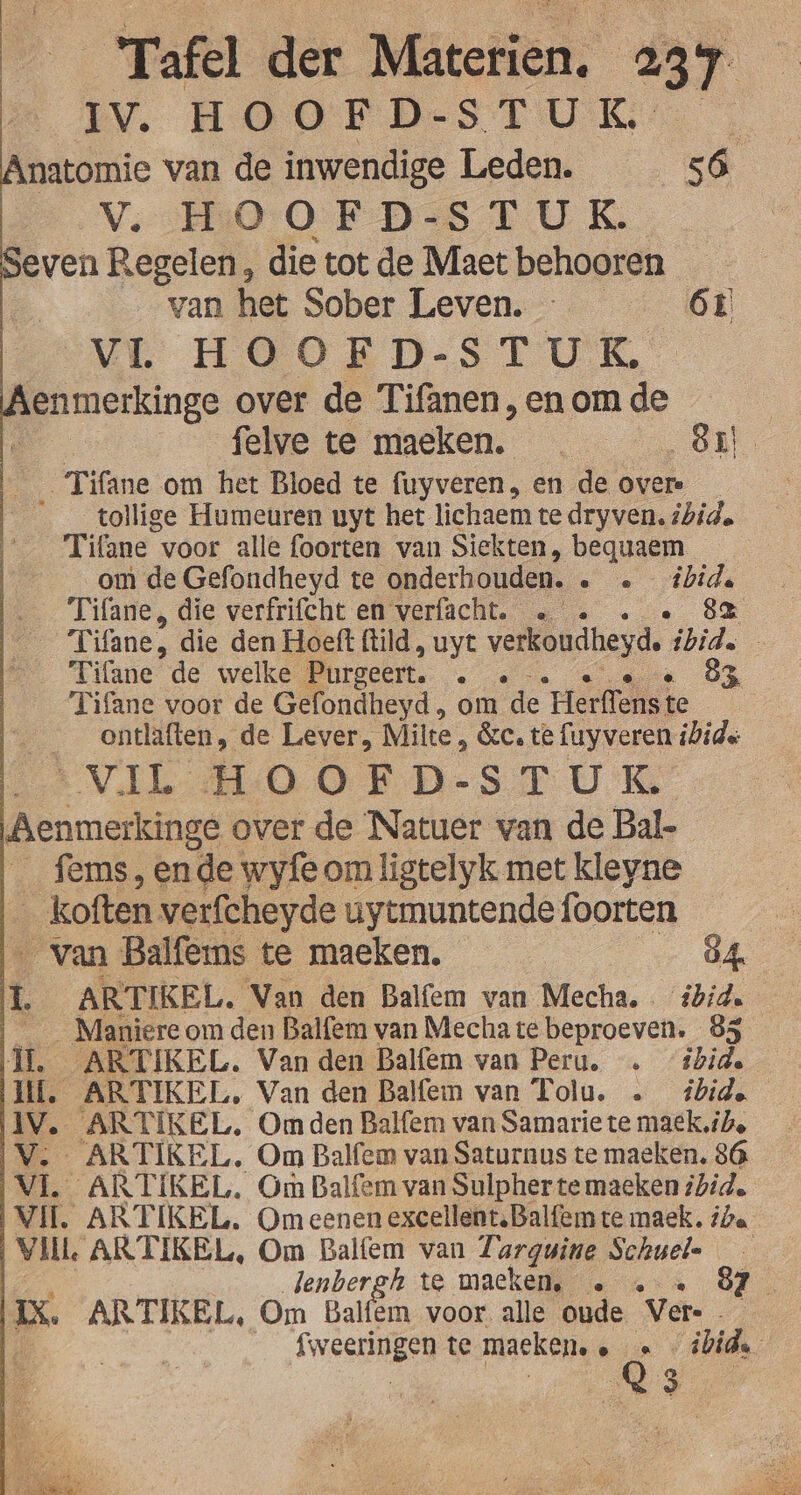 Tafel dek Mätctiën: 23 T iv. HOOFDSTUK Anatomie van de inwendige Leden. ka Vv. HOOFD-ST UK. Seven Regelen, die tot de Maet behooren van het Sober Leven. 61 ML HOORD-STUKE À enmerkinge over de Tifanen,en om de felve te maeken. | 81 _Tifane om het Bloed te fuyveren, en de over ___tollige Humeuren uyt het lichaem te dryven, ibid. Tifane voor alle foorten van Siekten, bequaem om de Gefondheyd te ‘onderhouden. ee Re Tifane, die verfrifcht en verfacht. … « 8e | Tifane, die den Hoeft ftild, uyt verkoudheyde ibid. _ Tifane de welke Purgeert. : 83 | Tifane voor de Gefondheyd , om de “rlerflest te | ___ontlaften, de Lever, Milte, 8e, te fuyveren ibide B VdL HOOED-ST UE Aenmerkinge over de Natuer van de Bal- fems , ende wyfe om ligtelyk met kleyne _koften verfcheyde uytmuntende foorten _ van Balfeins te maeken. 84 h ARTIKEL. Van den Balfem van Mecha. ibid. ____Maniereom den Balfem van Mechate beproeven. 85 IL. ARTIKEL. Van den Balfem van Peru. … ‘ibide If. ARTIKEL, Van den Balfem van Tolu. … bide IV. ARTIKEL, Om den Balfem van Samarie te maek, ile IV. ARTIKEL. Om Balfem van Saturnus te maeken, 86 (VL ARTIKEL. Om Balfem van Sulpher te maeken ibid. Vil. ARTIKEL. Om eenen excellent. Balfem te maek. iba | Vlil ARTIKEL, Om Balfem van Zarguine Schuele wek lenbergh te macken. … « 81 IX. ARTIKEL, Om Balfem voor alle oude Ver. 2 Ë fweerugen te maeken, » ee ibid. 3