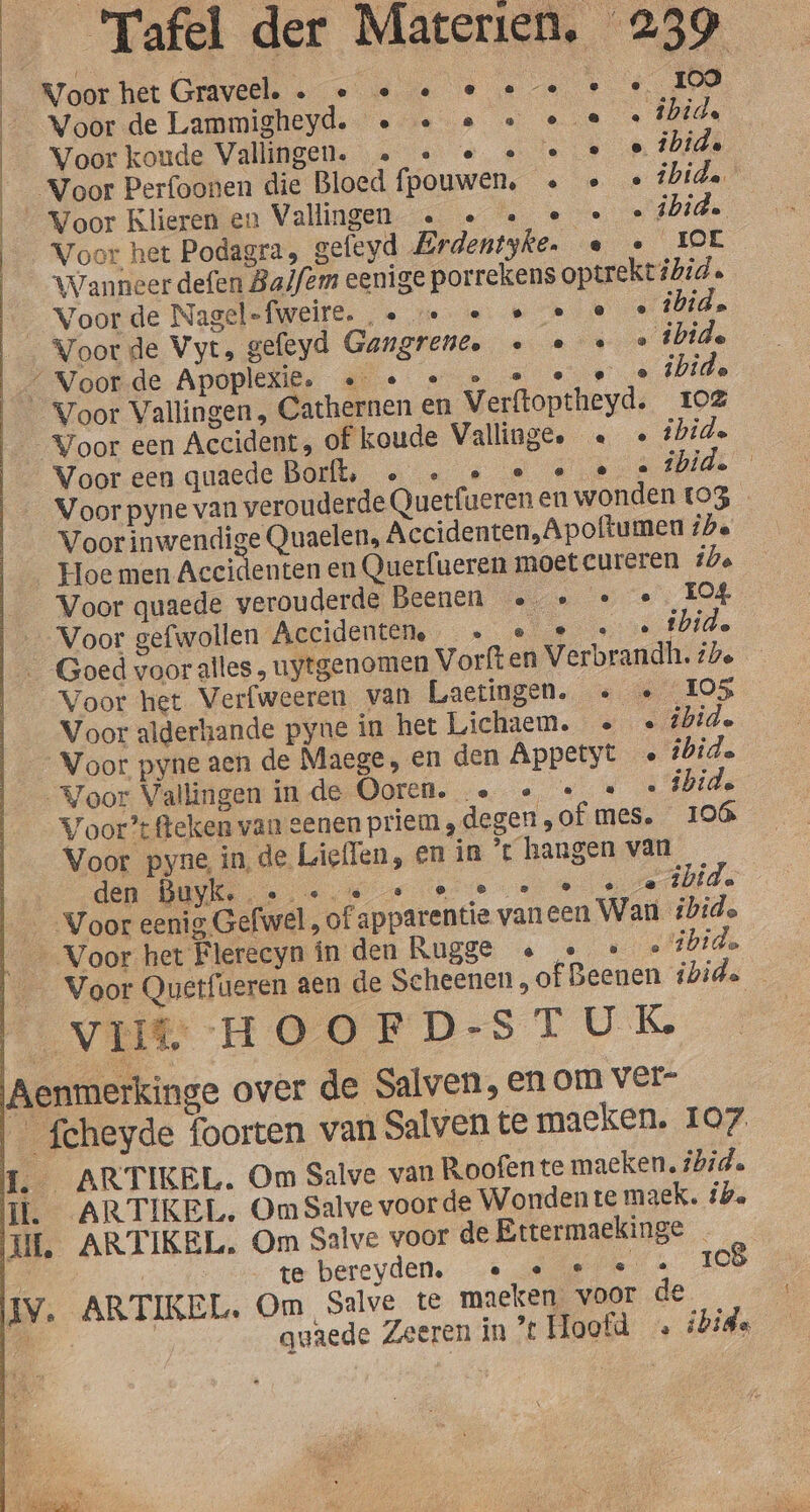 Woor het Graveel. . « « « e e … iej} Voor de Lammigheyd. « « … « . fhids Voor koude Vallingen. … « « « « … ibide _ Voor Perfoonen die Bloed fpouwen, … « «bide ‘Voor Klieren en Vallingen … « « e « ibid. Voor het Podagra, gefeyd Erdentyke. e « EOL Voorde Nagel-fweire. « … « « e Â id. Voor Vallingen, Cathernen en Verftoptheyd. Ioë Voor pyne van verouderde Quetfueren en wonden _ Voor quaede verouderde Beenen …… « « __Voor het Verfweeren van Laetingen. « « ° Voor Vallingen in de Ooren. … « «« «f Voor?’ fteken van eenen priem, degen „of mes. Voor pyne in, de Lieflen, en in ’t hangen van den Buyk. On ® e @ 4 Vil HOOFD-ST UK Aenmerkinge over de Salven, en om ver- __fcheyde foorten van Salven te maeken. 103 04 bide 106 107 te bereyden, … « … « IV. ARTIKEL. Om Salve te maeken. voor de IC