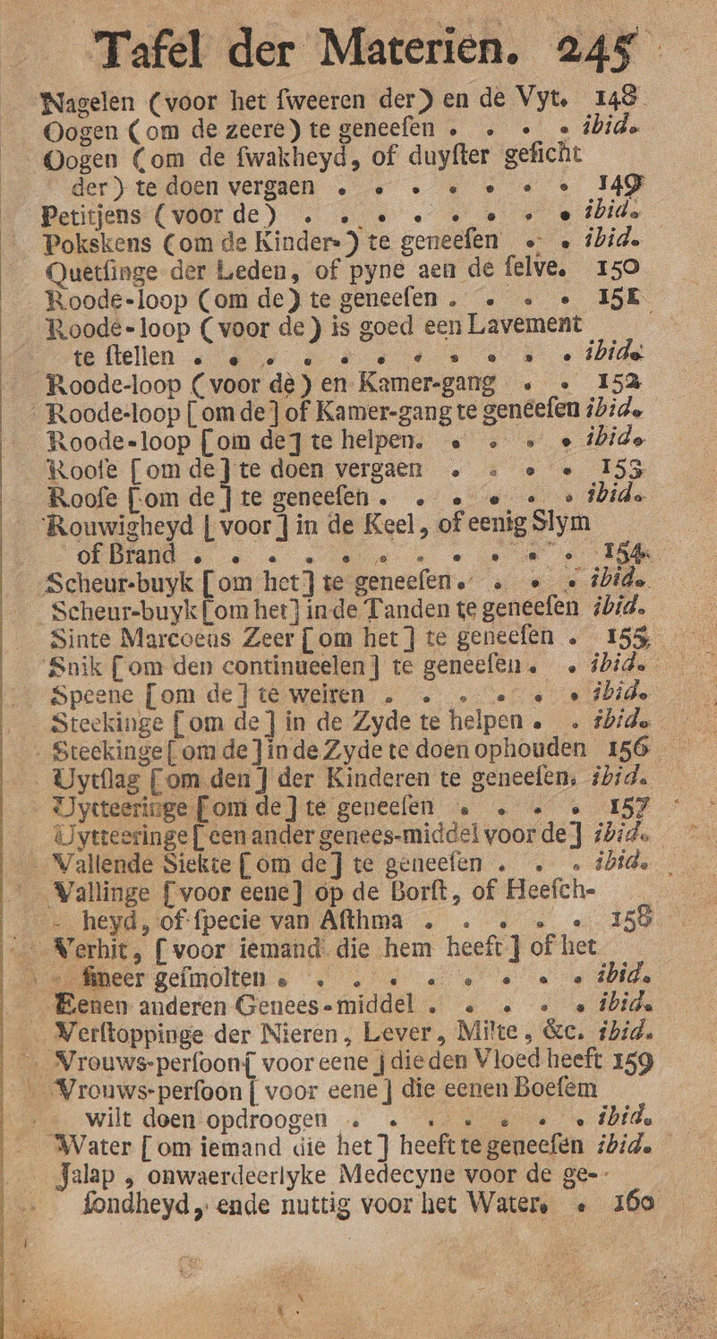 Nagelen (voor het fweeren der) en de Vyt. 148 Oogen (om de zeere)tegeneefen . … « « úbide der) tedoen vergaen … « … « … « MG Petitjens (voorde) . « « « Eese Quetfinge der Leden, of pyne aen de felve. 150 Roode-loop (om de)tegeneefen. … « « 15E Roodé-loop (voor de ) is goed een Lavement te ftellen e ® ‚e ve © ® S 8 @ ® @ ibide Roode-loop (voor dè jen Kamer-gang. « « 153 Roodesloop [om dejte helpen. « &gt; &gt; « ibide Roofe [omde}te doen vergaen … … e « 155 Roofe Fom de te geneefen. … « e_ «© ibide of Brand ® @ @ ° ® /e e ° e e 154 gl Scheur-buyk [om hetJte geneefen.” … «_« ibide Speene [om de}teweiren . … «ee «âbide Steekinge [om de] in de Zyde te helpen ._. fhide Uvytflag Com den] der Kinderen te geneefen, ibid. Jysteeringe [omde ]te geneelen « … « « 157 ivtteeringe [cen ander genees-middel voorde} ibide je … heyd, of:fpecie van Afthma . . … « 158 wilt doen opdroogen … « « de ibid. fondheyd „ende nuttig voor het Watere « 260