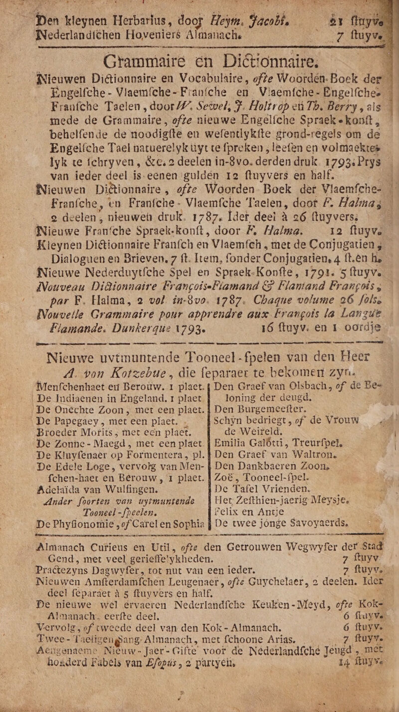 Nederlandtchen Hoveniers Almanachs ae ma Grammaire en Diéttonnaire: mede de Gramimaire, ofte nieuwe Engelfche Spraek « konft , behelfende de oodigtte en wefendiykfte grond-regels om de Engelfche Tael natuerelyk uyt te {preken , leefen en volmaecktes Iyk te ichryven, Se, 2 deelen in- -8vo. derden druk 1793: Prys van ieder deel is-eenen gulden ra ftuyvers en half. __g deelen, nieuwen druk, 1787. Îder deel à 26 (tuyverss Nieuwe Fran’che Spraek-konft, door £ Halma. _ 12 ftuyve Kleynen Diktionnaire Franch en Vlaemfeh „ met de Conjugatien 4 Dialoguen en Brieven. 7 ft. Item, fonder Conjugatien, 4 ft.ên ha Nieuwe Nederduytfche Spel en Spraek-Konfte, 1791. 5 ftuyve Et eN par F. Halma, 2 vol in-8vo. 1787. Chagne volume 26 folse Flamande. Dunkergiúz 1793 16 ftuyv. en 1 oordie Nieuwe uvtmuntende Tooneel -fpeten van den Heer A. von Kotzebue , die feparaer te bekomert zyn. Broeder Motits ; met ecn plaet. de Weireld. De Zonhe- Maegd; met een plaet f Emilia Galôtt , Treurfpel, De Kluyfenaer op Formentera, pl. f Den Graef van Waltron. De Edele Loge, vervolg van Men- f Den Dankbaeren Zoon. fchen-haet en Berouw , 1 plaet. Zoë , Tooneel-fpel. Adelaïda van Wulfingen,. De Tafel Vrienden. Ander foorten van uytmuntende Het: Zefthien-jaerig Meysie, Tooneel -fpeelen. Felix en Antje De Phyfonomie, of Carelen Sophia j De twee jonge SAVOYaErees neee EEEN EE IEEE maren ee ma Gend, met veel gerieffe! ykheden. 7 ftuyv Nieuwen Amfterdamfchen Leugenaer , ofte Guychelaer, 2 deelen. Ider deel feparaet à 5 ftuyvers en half. Almanach. eerfte deel, 6 fluyve- Vervolg, of tweede deel van den Kok - Almanach. 6 ftuyve Twee- T: aeliseugsang- Almanach, met fchoone Arias. 7 ftuyv. Aeitgenaeme Nieuw - Jaer- Gifte' voor de Nederlandícheé Jeugd, „met