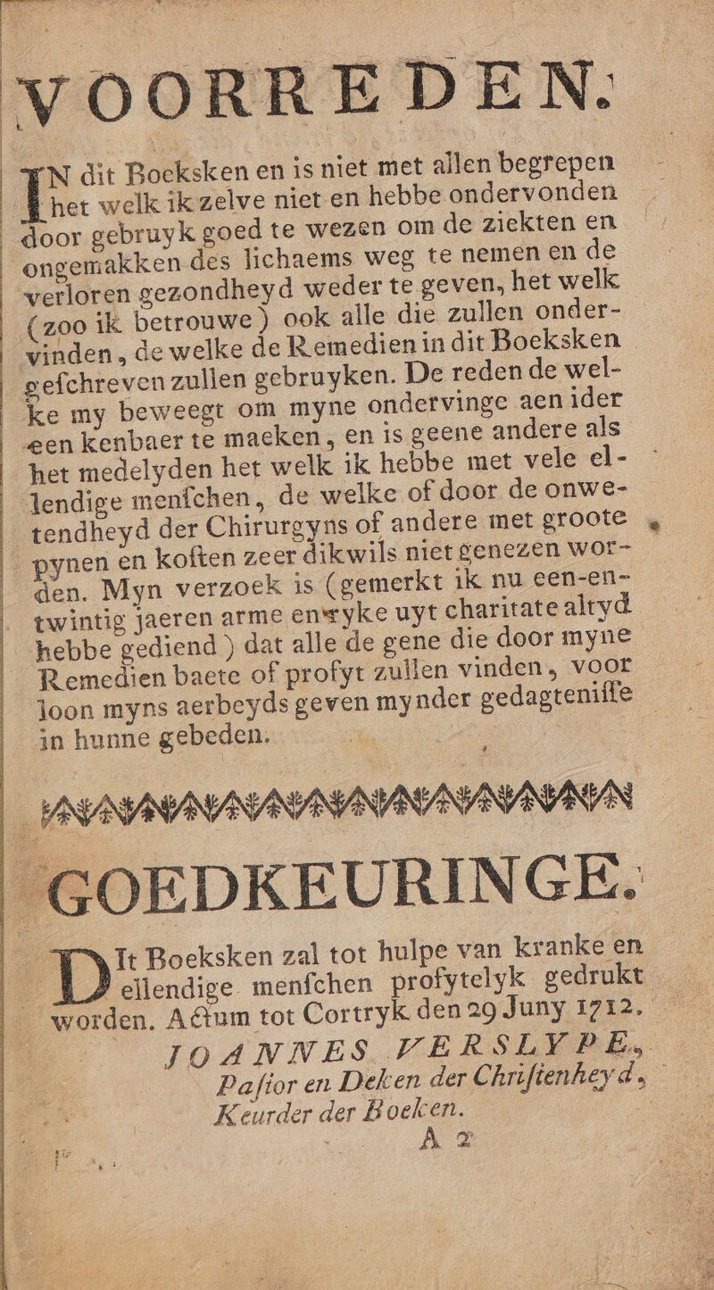 | | | | | | | | OORRE DEN. het welk ikzelve niet en hebbe ondervonden ongemakken-des lichaems weg té nemen en de verloren gezondheyd weder te geven, het welk (zoo ik betrouwe ) ook alle die zullen onder- vinden, de welke de R emedien in dit Boeksken ke my beweegt om myne ondervinge aen ider gen kenbaer te maeken , en is geene andere als het medelyden het welk ik hebbe met vele el- tendheyd der Chirurgyns of andere met groote ynen en koften zeer dikwils niet genezen wor- — den. Myn verzoek Is (gemerkt ik nu een-en- hebbe gediend ) dat alle de gene die door myne R emedien baete of profyt zullen vinden, voor loon myns aerbeyds geven my nder gedagteniffe in hunne gebeden. | 8 _# ellendige menfchen profytelyk gedrukt JOANNES WERSLYPE, | Pafior en Deken der Chrifienheyds Keurder der B del | Ko K p}