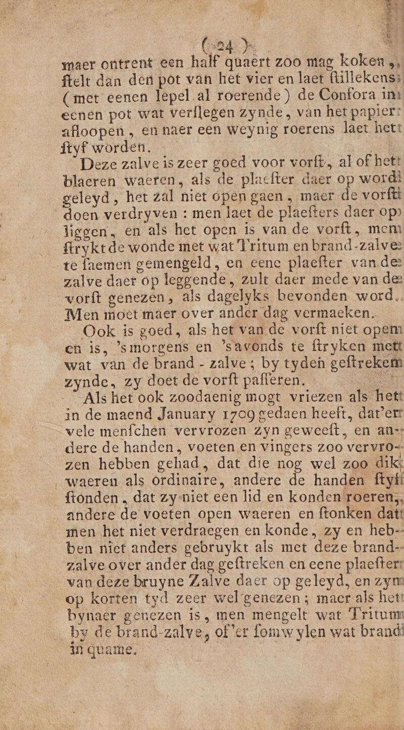 ct ak ‘ @r lan! maer ontrent een half quaert zoo mag koken, ftelt dan den pot van het vier en laet (lillekenss (met eenen lepel al roerende) de Confora ins eenen pot wat verflegen zynde , van het papier: afloopen , en naer een weynig roerens laet hett ftyf worden. | | Deze zalve is zeer goed voor vorft, al of hett blaeren waeren, als de placfter daer op word! geleyd, het zal niet open gaen, maer de vorftt doen verdryven : men laet de plaefters daer op» liggen, en als het open is van de vorft, mem ftrykrde wonde met wat Tritum en brand-zalvez te faemen gemengeld, en eene plaefter vander zalve daer op leggende , zult daer mede van dee worft genezen, als dagelyks bevonden word. Men motet maer over ander dag vermaeken. Ook is goed, als het vande vorft niet opem en is, ’smorgens en ’savonds te firyken mett wat van de brand - zalve; by tyden geftrekem zynde, zy doet de vorft pafferen. en Als het ook zoodaenig mogt vriezen als hett in de maend January 1709 gedaen heeft, dat'err vele menfchen vervrozen zyn geweeft, en ann dere de handen , voeten en vingers zoo vervr0- zen hebben gehad. dat die nog wel zoo dikt waeren als Ordinaire, andere de handen ftyíf ftonden , dat zy-niet een lid en konden roeren, andere de voeten open waeren en ftonken datt men het niet verdraegen en konde, zy en heb ben niet anders gebruykt als met deze brand-- zalve over ander dag geftreken en eene plaefter: van deze bruyne Zalve daer op geleyd, en zym op korten tyd zeer wel genezen ; macr als het! bynaer genezen is, men mengelt wat ‘Fritunm by de brand-zalve, of'er fomw ylen wat brand in quame. Je Ne