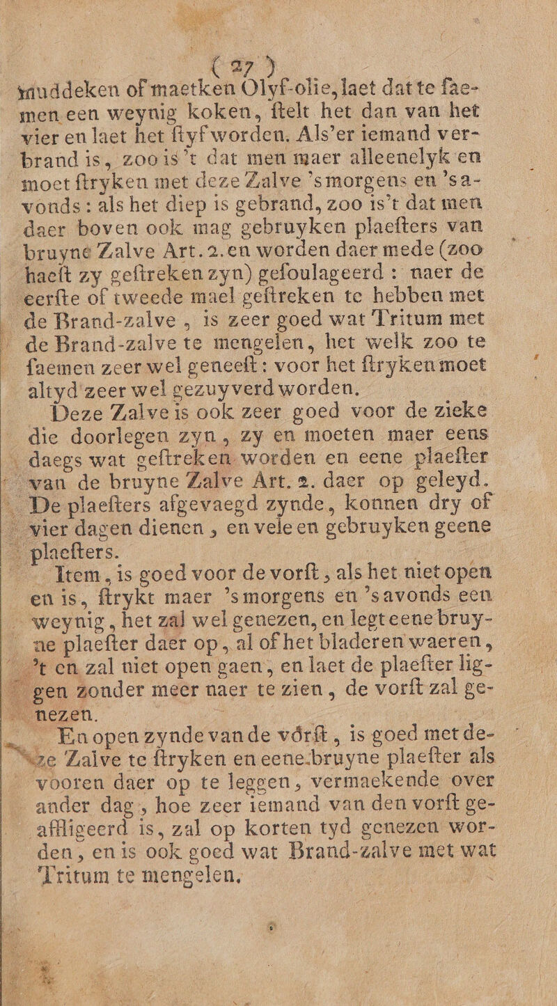 giuddeken of maetken Ok konae datte fae- men een weynig koken, ftelt het dan van het vier en laet het ftyf worden, Als'er iemand ver- brand is, zoois’t dat men maer alleenelyk en moet ftryken met deze Zalve ‘smorgens en 'sa- vonds: als het diep ts gebrand, zoo is’t dat men daer boven ook mag gebruyken plaefters van bruyne Zalve Art. 2.en worden daer mede (zoo haeft zy geftreken zyn) gefoulageerd : naer de eerfte of tweede mael geftreken te hebben met de Brand-zalve „ is zeer goed wat [ritum met j de Brand-zalve te mengelen, het welk zoo te _ faemen zeer wel geneeft : voor het ftryken moet altyd zeer wel gezuyverd worden. ga __ Deze Zalveis ook zeer goed voor de zieke die doorlegen zyn , zy en moeten maer eens « daegs wat geftreken- worden en eene plaefter “van de bruyne Zalve Art. 2. daer op geleyd. De plaefters afgevaegd zynde, konnen dry of _ vier dagen dienen , en vele en gebruyken geene a plaefters. 7 _ Item, is goed voor de vorft , als het niet open en is, ftrykt maer ’smorgens en ’savonds een _ weyuig, het zal wel genezen, en legteene bruy- _ ne plaefter daer op, al of het bladeren waeren, __% en zal uiet open gaen, en laet de plaefter lig-_ gen zonder meer naer te zien , de vorft zal ge- ma nezen. | j Ee … _ Enopenzyndevande vórft, is goed met de- eze Zalve te ftryken en eene-bruyne plaefter als „vooren daer op te leggen, vermaekende over … ander dag, hoe zeer iemand van den vorft ge- affligeerd is, zal op korten tyd genezen wor- den, en is ook goed wat Brand-zalve met wat “Iritum te mengelen, | | Aan