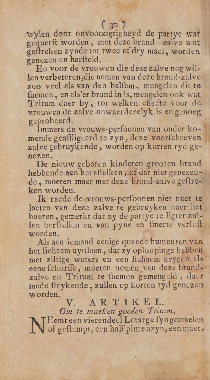 aj: CBO | wylen door onvoorzigtigheyd de partye wat gequetft worden, met deze brand - zalve wat kn zynde tot twee of dry mael, worden genezen en herfteld, En voor de vrouwen die deze zalve nog wil- len verbeteren,die nemen van deze brand-zalve zoo veel als van den balfem, mengelen dit te faemen } en als’er brand in is, mengelen ook wat Tritum daer by, tot welken efteéte voor de vrouwen de zalve onwaerderelyk is en genoeg geprobeerd, | 4 Immers de vrouws-perfoonen van onder ko- mende geaffligeerd te zyn, deze voorfchreven zalve gebruykende , worden op korten tyd ge= nezen. | De nieuw geboren kinderen grooteu brand hebbende aen hetaffelken , of dat niet genezen= de, moeten maer met deze brand-zalve geftre= ken worden. Rn Ik raede desvrouws-perfoonen niet naet te laeten van deze zalve te gebruyken naer het baeren , gemerkt dat zy de partye te ligter zul- len herftellen en van pyne en fmerte verloft worden. Mn Als aen iemand eenige quaede humeuren van | het lichaem uytflaen , dat zy oploopinge hebben met ziltige waters en een lichaem krygen als eene fchorffe, moeten nemen van deze brande. zalve en Fritum te faemen gemengeld, daer mede ftrykende, zullen op korten tyd genezen worden, _ | VA Rn te B. Om te maeken goeden Fritum, Eemt een vierendeel Letarge fyn gemaelen LN of geftampt, een half pinte azyn, een maetr