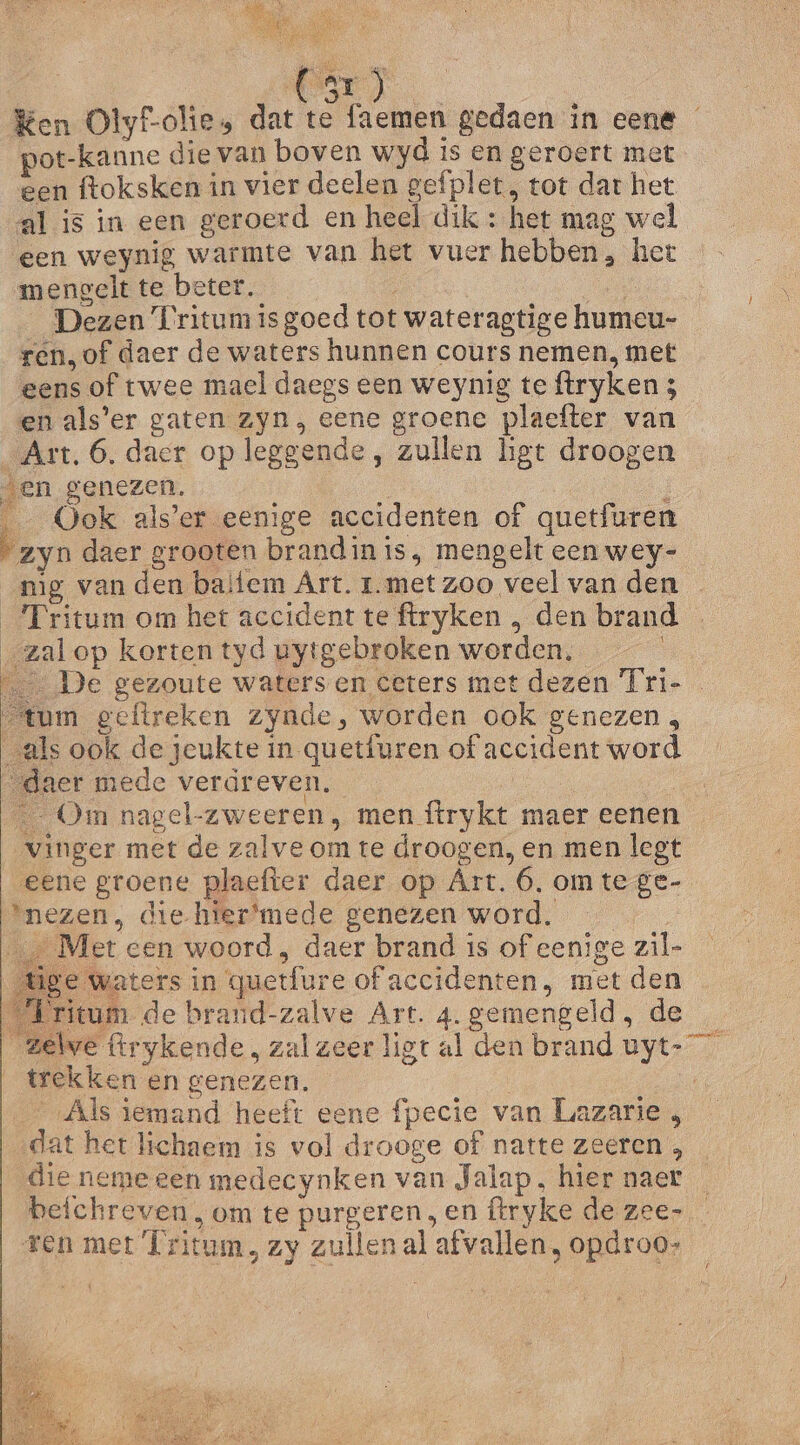 EEN Ken Olyf-olie, dat te faemen gedaen in eene pot-kanne die van boven wyd is en geroert met een ftoksken in vier deelen gefplet , tot dat het al is in een geroerd en heel dik : het mag wel een weynig warmte van het vuer hebben, het mengelt te beter. den Dezen Kritumisgoed tot wateragtige humeu- _ren,of daer de waters hunnen cours nemen, met eens of twee mael daegs een weynig te ftryken 5 en als’er gaten zyn, eene groene plaefter van „Art. 6. daer op leggende, zullen hgt droogen en genezen, E Ook als’er eenige accidenten of quetfuren “zyn daer grooten brandin is, mengelt een wey- _mg van den baitem Art. r.met zoo veel van den _Fritum om het accident te ftryken , den brand . „zalop korten tyd uytgebroken worden, De gezoute waters en ceters met dezen Tri- tum geftreken zynde, worden ook genezen , als ook de jeukte in quetfuren of accident word „daer mede verdreven. | Om nagel-zweeren, men {trykt maer eenen vinger met de zalve om te droogen, en men legt eene groene plaefter daer op Art. 6, om tege- nezen, die-hier‘mede genezen word. _… Met cen woord, daer brand is of eenige zil- e waters in quetfure of accidenten, met den itum de braund-zalve Art. 4. gemengeld, de zele flrykende, zal zeer ligt al den brand uyt- trekken en genezen. ‚Als iemand heeft eene fpecie van Luazarie , dat het lichaem is vol drooge of natte zeeren , die neme een medecynken van Jalap, hier naer beichreven, om te purgeren en ftryke de zee- ren met Íritum, zy zullen al afvallen, opdroo-