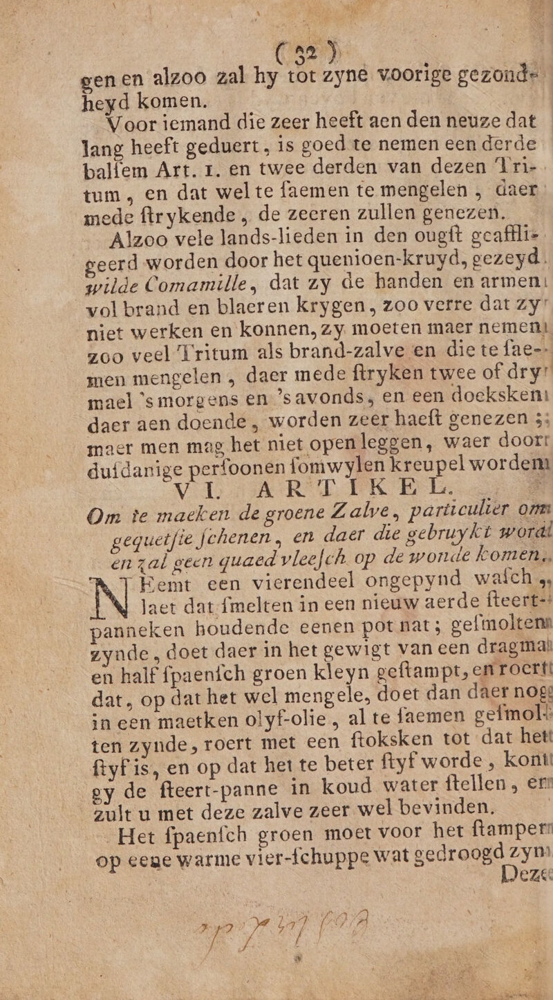 ESD) genen alzoo zal hy tot zyne voorige gezonde heyd komen. | | Voor iemand die zeer heeft aen den neuze dat lang heeft geduert, is goed te nemen een derde balfem Art. 1. en twee derden van dezen Iri tum, en dat welte faemen te mengelen , daer. mede ftrykende , de zeeren zullen genezen. Alzoo vele lands-lieden in den ougft geafilie geerd worden door het quenioen-kruyd, gezeyd. wilde Comamille, dat zy de handen en armen! vol brand en blaeren krygen , zoo verre dat Zy: niet werken en konnen. zy moeten maer nemen zoo veel Tritum als brand-zalve en die te fae= men mengelen , daer mede ftryken twee of dry” mael ’s morgens en ’savonds, en een doeksken: daer aen doende , worden zeer haeft genezen 3: maer men mag het niet openleggen, waer doort dufdanige perfoonen fomwylen kreupel wordem VL AR TEKEls 0 Om te maeken de groene Zale, particulier onm geguetfie fchenen , en daer die gebruykt wordt en zal geen guaed vleefch op de wonde komen, -Kemt een vierendeel ongepynd waich 4, laet dat fmelten in een nieuw aerde fteert=? panneken houdende eenen pot nat; gefmoltenn zynde, doet daer in het gewigt van een dragmah en half fpaenfch groen kleyn geftampt, en FOCEN dat, op dat het wel mengele, doet dan daer nog in een maetken olyf-olie , al te faemen gefmol ten zynde, roert met een ftoksken tot dat hett ftyfis, en op dat het te beter ftyf worde , kont! gy de fteert-panne in koud water ftellen err zult u met deze zalve zeer wel bevinden. | Het fpaenfch groen moet voor het ftamperr op eene warme vier-fchuppe wat gedroogd EEn | eze Ae AE