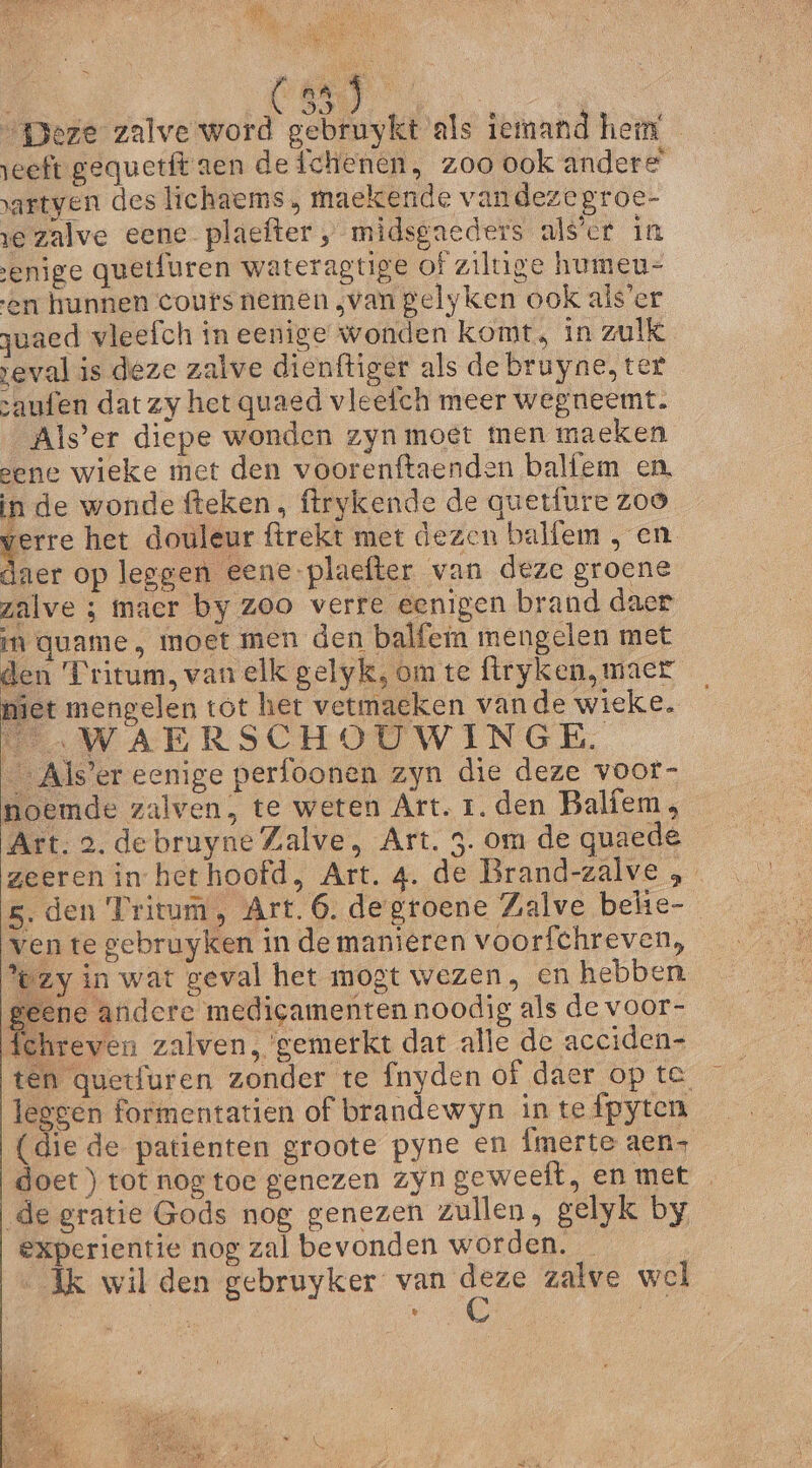 en „geze zalve word gebruykt als iemand hem eeft gequetft aen de fchenen, zoo ook andere’ artyen deslichaems , maekende vandezegroe- re zalve eene plaefter „ midsgaeders als’cr in enige quetfuren wateragtige of ziltige humeu- en hunnen cours nemen „van gelyken ook als’er zuaed vleefch in eenige wonden komt, in zulk veval is deze zalve dienftiger als de bruyne, tet „aufen dat zy het quaed vleefch meer wegneemt. Als’er diepe wonden zyn moet men maeken eene wieke met den voorenftaenden balfem en, in de wonde fteken, ftrykende de quetfure zoo zl het douleur firekt met dezen balfem , en laer op leggen eene-plaefter van deze groene zalve ; maer by zoo verre eenigen brand daer in quame , moet men den balfein mengelen met den Tritum, van elk gelyk, om te ftryken, maer jet mengelen tot het vetmaeken vande wieke. Ee WAERSCHOUWINGE. Als’er eenige perfoonen zyn die deze voor- noemde zalven, te weten Art. 1. den Balíem, Art. 2. debruyneZalve, Art. 3. om de quaede geeren in het hoofd, Art. 4. de Brand-zalve „ 5. den Tritum, Art. 6. degroene Zalve belie- ven te gebruyken in de manieren voorfchreven, zy in wat geval het mogt wezen, en hebben geene andere medigamenten noodig als de voor- fehreven zalven, gemerkt dat alle de acciden- ten quetfuren zonder te fnyden of daer op te leggen formentatien of brandewyn intefpyten (die de patienten groote pyne en Ímerte aen- doet ) tot nog toe genezen zyn geweeft, en met de gratie Gods nog genezen zullen, gelyk by experientie nog zal bevonden worden. | Ak wil den gebruyker 0 zalve wel