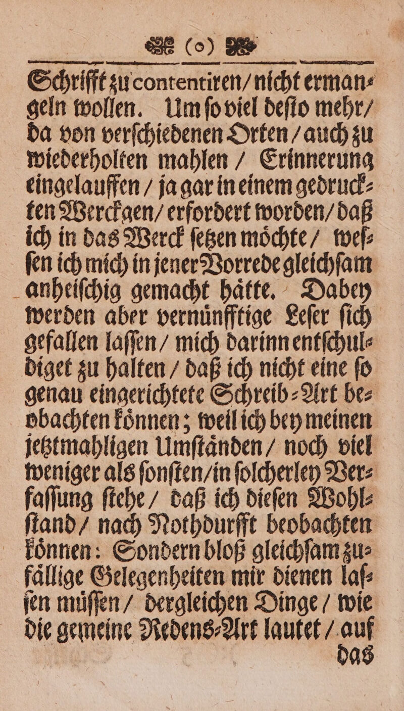 22 ER. Schrifft zu contentiren / nicht erman⸗ geln wollen. Um ſo viel deſto mehr / da von verſchiedenen Orten / auch zu wiederholten mahlen / Erinnerung eingelauffen / ja gar in einem gedruck⸗ ten Werckgen / erfordert worden / daß ich in das Werck ſetzen möchte / weſ⸗ ſen ich mich in jener Vorrede gleichſam anheiſchig gemacht haͤtte. Dabey werden aber vernuͤnfftige Leſer ſich gefallen laſſen / mich darinn entſchul⸗ diget zu halten / daß ich nicht eine ſo genau eingerichtete Schreib⸗Art be⸗ obachten koͤnnen; weil ich bey meinen jestmahligen Umſtaͤnden / noch viel weniger als ſonſten / in ſolcherley Ver⸗ faſſung ſtehe / daß ich dieſen Wohl⸗ ſtand / nach Nothdurfft beobachten koͤnnen: Sondern bloß gleichſam zu: fällige Gelegenheiten mir dienen la ſen muͤſſen / dergleichen Dinge / wie die gemeine Redens⸗Art lautet 17