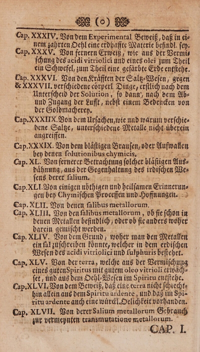 neue KO) Cap. XXxIV. Von dem Experimental Beweiß, daß in eis nem zahrten Oehl eine erdhaffte Materie befindl. ſey. Cap. XXXV. Von fernern Erweiß, wie aus der Vermi⸗ ſchung des acidi vitriolici und eines olei zum Theil ein Schwefel, zum Theil eine gefärbte Erde entſtehe. Cap. XX VI. Von den Kraͤfften der Saltz⸗Weſen, gegen &amp; XXXVII. verſchiedene coͤrperl Dinge, erſtlich nach dem Unterſcheid der Solution, fo dann‘, nach dem Ab⸗ und Zugang der Lufft, nebſt einem Bedencken von ! der Goldmacheren. a Cap. XXXIIX. Bon dem Urſachen, wie und warum verſchie⸗ dene Saltze, unterſchiedene Metalle nicht uͤberein 8 angreiffen. n 5 Cap. XXXIX. Von dem blaͤſtigen Brauſen, oder Aufwallen 1 bey denen ſolutionibus chymicis. E Cap. XL. Von fernerer Betrachtung ſolcher blaͤſtigen Aus⸗ daͤhnung, aus der Gegenhaltung des irdiſchen We⸗ ſeus derer ſalium. 5 Cap. XL I. Von einigen nöthigen und heilſamen Erinnerun⸗ gen bey Chymiſchen Proceſſen und Hoffnungen. Cap. XLII. Von denen ſalibus metallorum. Cap. XLIII. Von den ſalibus metallorum, ob fie ſchon in i denen Metallen befindlich, oder ob fie anders woher darein gemiſcht werden. f Cap. XLIV. Von dem Grund, woher man den Metallen N ein ſal zuſchreiben koͤnnte, welcher in dem erdiſchen Weſen des acidi vitriolici und ſulphuris beſtehet. Cap. XLV. Von der terra, welche aus der Vermiſchung eines gutenspiritus mit gutem oleo vitrioli exwaͤch⸗ ſet, und aus dem Oehl⸗Weſen im Spiritu entſtehe. Cap. XLVI. Von dem Beweiß, daß eine terra nicht ſchiecht⸗ hin allein aus dem Spiritu ardente, und daß im Spia itu ardente auch eine wuͤrckl. Oelichkeit vorhanden. Cap. XLVII. Von derer Salium metallorum Gebrauch Zur vermepnten transmutatione metallorum.