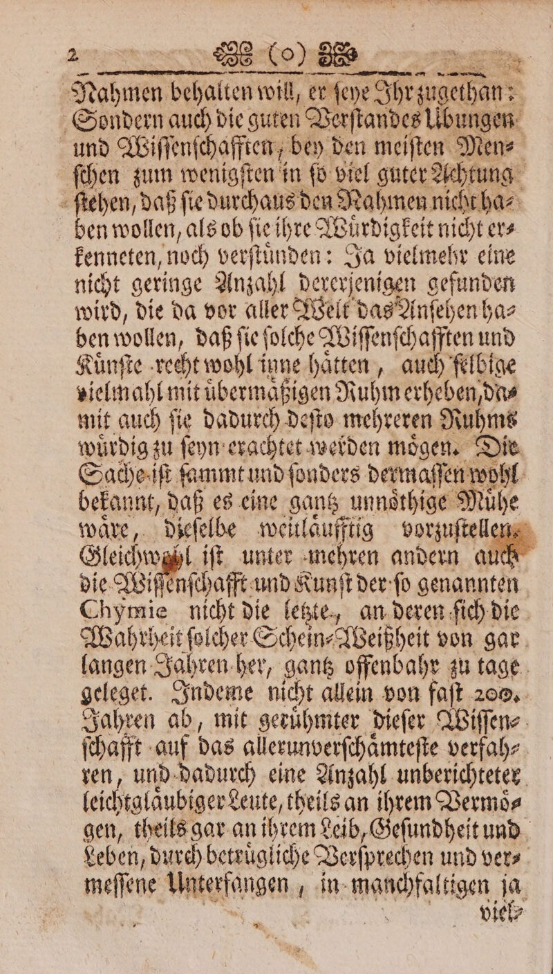 Nahmen behalten will, er ſeye J een Sondern auch die guten Varſtandes Übungen ſchen zum wenigſten in ſo viel guter Achtung ſtehen, daß ſie durchaus den Nahmen nicht ha⸗ ben wollen, als ob ſie ihre Wuürdigkeit nicht er⸗ kenneten, noch verſtuͤnden: Ja vielmehr eine nicht geringe Anzahl det jenigen gefunden wird, die da vor aller Welt das Anſehen ha⸗ ben wollen, daß ſie] Wir Wiſſenſchafften und Kuͤnſte recht wohl inne chen auch felbine zielmahl mit übermäßigen Ruhm erheben, dns mit auch ſie dadurch deſto mehreren Ruhms wuͤrdig ſeyn erachtet zwelden moͤgen. Die Sache iſt fammt und ſonders dermaſſen wohl waͤre, dieſelbe weitlaufftig vorzuſtell Gleichwz⸗ lift. unter mehren andern au die Wiſſenſchafft und Kunſt der ſo genannten C 1 8575 nr die letzte, an deren ſich die Wahrheit ſolcher Schein⸗Weißheit von gar langen Jahren her, gantz offenbahr zu tage geleget. Indeme nicht allein von faſt zo. ren, und dadurch eine Anzahl unberichteter leichtglaͤubiger Leute, theils an ihrem Vermoͤ⸗ gen, theils gar an ihrem Leib, Geſundheit und Leben, durch betruͤgliche Verſprechen und ver⸗ meſſene Bae een in wahl tigen 185 viel⸗