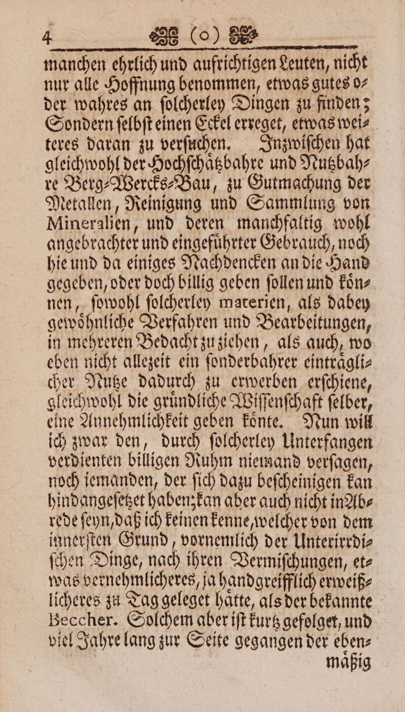 manchen ehrlich und aufrichtigen Leuten, nicht nur alle Hoffnung benommen, etwas gutes 97 der wahres an ſolcherley Dingen zu finden; Sondern ſelbſt einen Eckel erreget, etwas wei⸗ teres daran zu verſuchen. Inzwiſchen hat gleichwohl der Hochſchaͤtzbahre und Nutzbah⸗ re Berg⸗Wercks⸗Bau, zu Gutmachung der Metallen, Reinigung und Sammlung von Mineralien, und deren manchfaltig wohl angebrachter und eingefuͤhrter Gebrauch, noch hie und da einiges Nachdencken an die Hand gegeben, oder doch billig geben ſollen und koͤn⸗ nen, ſowohl ſolcherley materien, als dabey gewoͤhnliche Verfahren und Bearbeitungen, in mehreren Bedacht zu ziehen, als auch, wo eben nicht allezeit ein ſonderbahrer eintraͤgli⸗ cher Nutze dadurch zu erwerben erſchiene, gleichwohl die gruͤndliche Wiſſenſchaft ſelber, eine Annehmlichkeit geben koͤnte. Nun will ich zwar den, durch ſolcherley Unterfangen verdienten billigen Ruhm niemand verſagen, noch jemanden, der ſich dazu beſcheinigen kan hindangeſetzet haben, kan aber auch nicht in Ab⸗ rede ſeyn, daß ich keinen kenne, welcher von dem innerſten Grund, vornemlich der Unterirrdi⸗ ſchen Dinge, nach ihren Vermiſchungen, et⸗ was vernehmlicheres, ja handgreifflich erweiß⸗ licheres zu Tag geleget hatte, als der bekannte Beccher. Solchem aber iſt kurtz gefolget, und viel Jahre lang zur Seite gegangen der eben⸗ | maͤßig