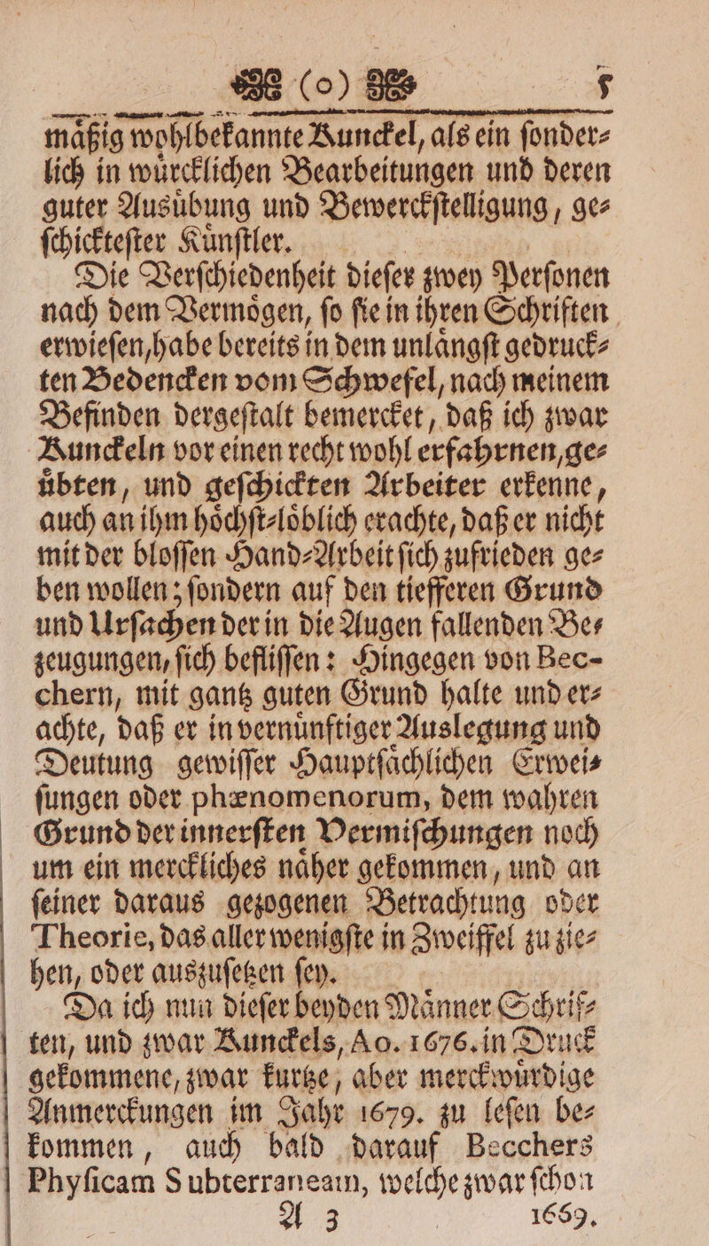 2 (o) 38 2 mäßig g wohlbekannte Aunckel, als ein ſonder⸗ lich in wuͤrcklichen Bearbeitungen und deren guter Ausuͤbung und Bewerckſtelligung, ge⸗ ſchickteſter Kuͤnſtler. Die Verſchiedenheit dieſer zwey Perſonen nach dem Vermoͤgen, ſo ſie in ihren Schriften erwieſen, habe bereits in dem unlaͤngſt gedruck⸗ ten Bedencken vom Schwefel, nach meinem Befinden dergeſtalt bemercket, daß ich zwar Kunckeln vor einen recht wohl erfahrnen ge⸗ uͤbten, und geſchickten Arbeiter erkenne, auch an ihm hoͤchſt⸗loͤblich erachte, daß er nicht mit der bloſſen Hand⸗Arbeit ſich zufrieden ge⸗ ben wollen; ſondern auf den tiefferen Grund und Urſachen der in die Augen fallenden Be⸗ zeugungen, ſich befliſſen: Hingegen von Bec- chern, mit gantz guten Grund halte und er⸗ achte, daß er in vernuͤnftiger Auslegung und Deutung gewiſſer Hauptſaͤchlichen Erwei⸗ ſungen oder phenomenorum, dem wahren Grund der innerſten Vermiſchungen noch um ein merckliches naͤher gekommen, und an ſeiner daraus gezogenen Betrachtung oder Theorie, das aller wenigſte in Sweiffel zu zie⸗ hen, oder auszuſetzen ſey. Da ich nun dieſer beyden Männer unt z gekommene, zwar kurtze, aber merckwuͤrdige Anmerckungen im Jahr 1679. zu leſen be⸗ kommen, auch bald darauf Becchers Phyſicam S ubterraneam, welche zwar ſchon