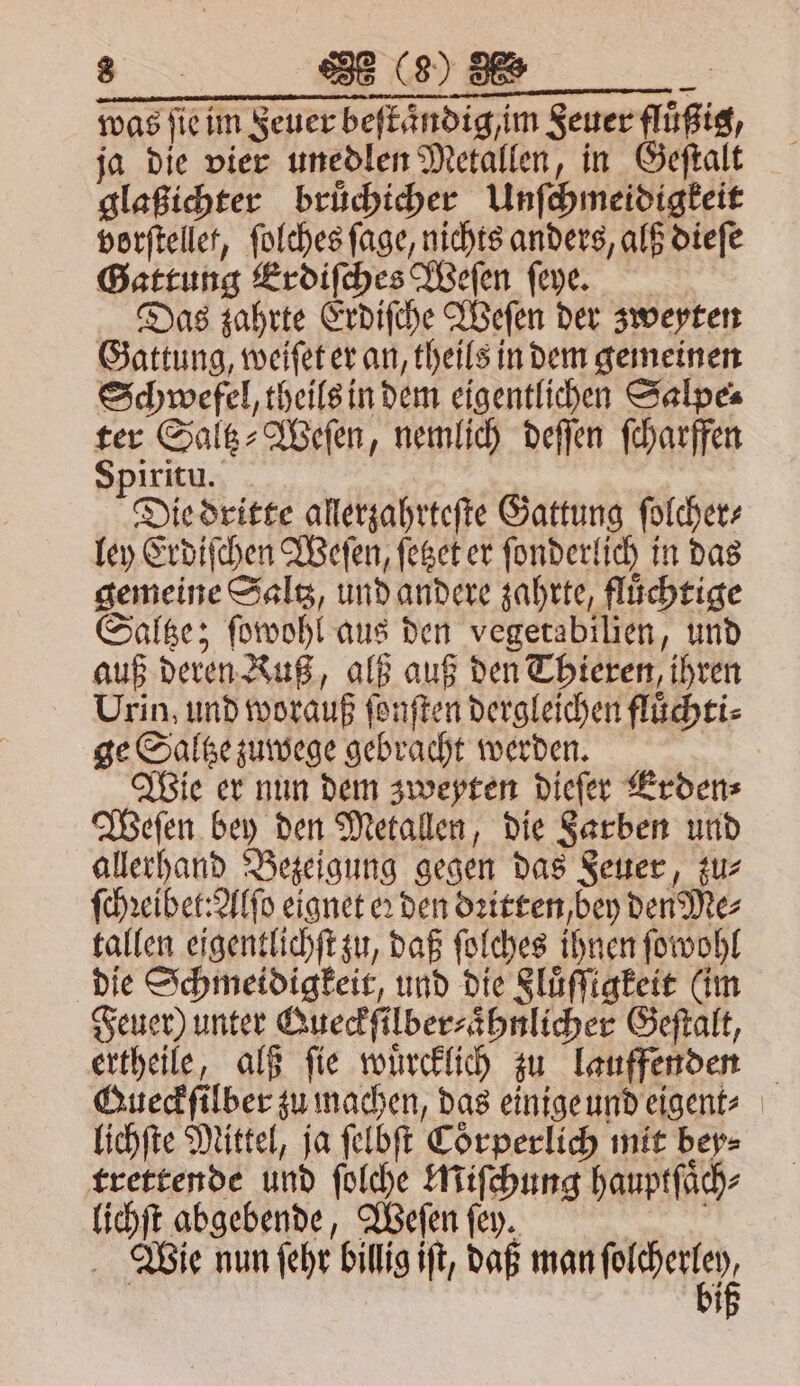 was ſie im Feuer beftändig,im Seuer flüßig, ja die vier unedlen Metallen, in Geſtalt glaßichter bruͤchicher Unſchmeidigkeit vorſtellet, ſolches ſage, nichts anders, alß dieſe Gattung Erdiſches Weſen ſeye. Das zahrte Erdiſche Weſen der zweyten Gattung, weiſet er an, theils in dem gemeinen Schwefel, theils in dem eigentlichen Salpe⸗ ter Saltz⸗Weſen, nemlich deſſen ſcharffen Spiritu. Die dritte allerzahrteſte Gattung ſolcher⸗ ley Erdiſchen Weſen, ſetzet er ſonderlich in das gemeine Saltz, und andere zahrte, fluͤchtige Saltze; ſowohl aus den vegetabilien, und auß deren Kuß, alß auß den Thieren, ihren Urin, und worauß ſonſten dergleichen fluͤchti⸗ ge Saltze zuwege gebracht werden. Wie er nun dem zweyten dieſer Erden⸗ Weſen bey den Metallen, die Farben und allerhand Bezeigung gegen das Feuer, zu⸗ ſchꝛeibet: Alſo eignet er den dꝛitten, bey den Me⸗ tallen eigentlichſt zu, daß ſolches ihnen ſowohl die Schmeidigkeit, und die Sluͤſſigkeit (im Feuer) unter Queckſilber⸗aͤhnlicher Geſtalt, ertheile, alß ſie wuͤrcklich zu lauffenden Gueckſilber zu machen, das einige und eigent⸗ lichſte Mittel, ja ſelbſt Coͤrperlich mit bey⸗ trettende und ſolche Miſchung hauptſaͤch⸗ lichſt abgebende, Weſen ſey. i Wie nun ſehr billig iſt, daß man e 1