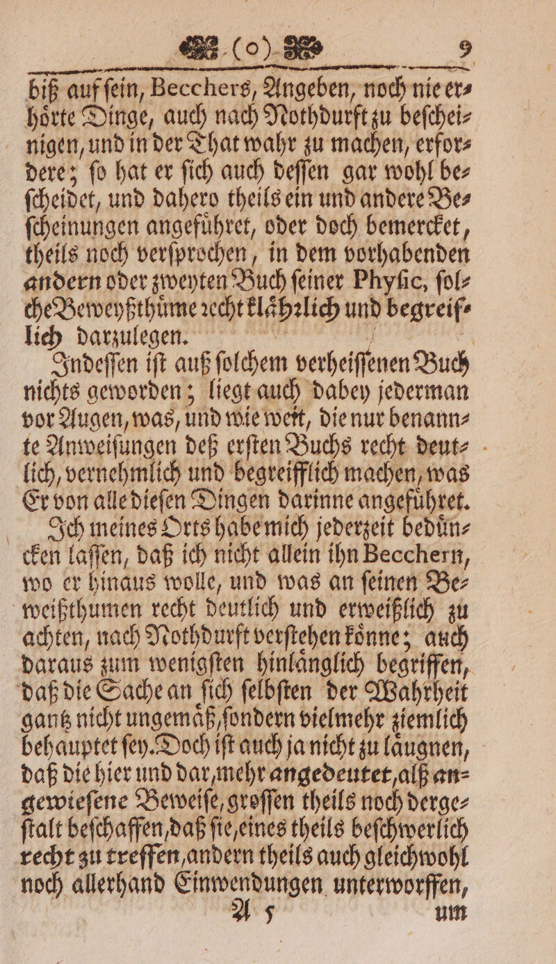 biß auffein, Becchers, Angeben, noch nie er⸗ hoͤrte Dinge, auch nach Nothdurft zu beſchei⸗ nigen, und in der That wahr zu machen, erfor⸗ dere; ſo hat er ſich auch deſſen gar wohl be⸗ ſcheidet, und dahero theils ein und andere Be⸗ ſcheinungen angefuͤhret, oder doch bemercket, theils noch verſprochen, in dem vorhabenden andern oder zweyten Buch feiner Phyfic, ſol⸗ che Beweyßthuͤme ꝛccht klaͤhꝛlich und begreif⸗ lich darzulegen. e | Indeſſen iſt auß ſolchem verheiſſenen Buch nichts geworden; liegt auch dabey jederman vor Augen, was, und wie weit, die nur benann⸗ te Anweiſungen deß erſten Buchs recht deut⸗ lich, vernehmlich und begreifflich machen, was Er von alle dieſen Dingen darinne angefuͤhret. Ich meines Orts habe mich jederzeit beduͤn⸗ cken laſſen, daß ich nicht allein ihn Becchern, wo er hinaus wolle, und was an ſeinen Be⸗ weißthumen recht deutlich und erweißlich zu achten, nach Nothdurft verſtehen koͤnne; auch daraus zum wenigſten hinlaͤnglich begriffen, daß die Sache an ſich ſelbſten der Wahrheit gantz nicht ungemaͤß, ſondern vielmehr ziemlich behauptet ſey. Doch iſt auch ja nicht zu laͤugnen, daß die hier und dar, mehr angedeutet, alß an⸗ gewieſene Beweiſe, groſſen theils noch derge⸗ ſtalt beſchaffen, daß ſie, eines theils beſchwerlich recht zu treffen, andern theils auch gleichwohl noch allerhand eee unterworfen,