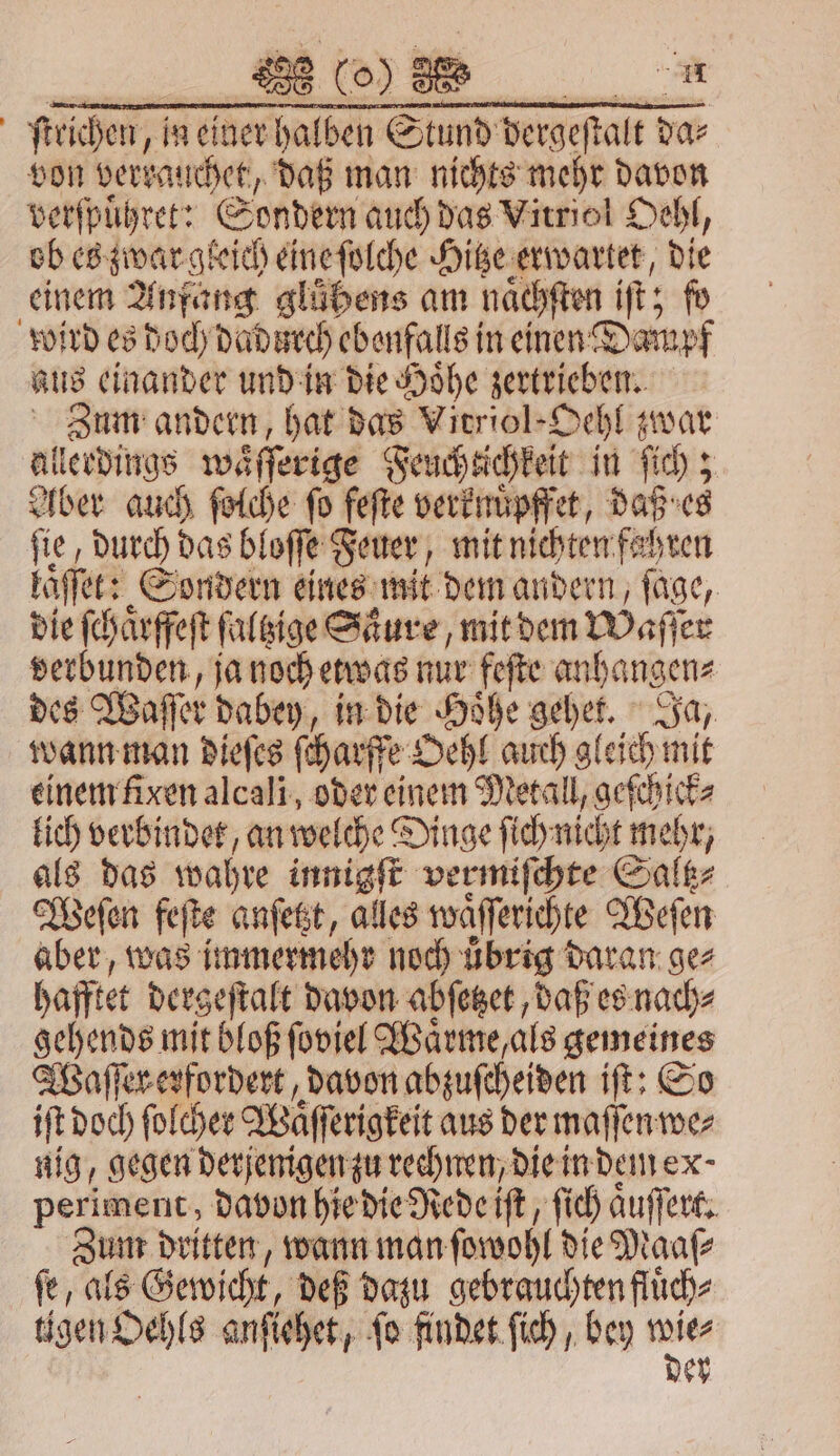 reichen, in einer halben Stund dergeſtalt da⸗ von verkauchet, daß man nichts mehr davon verſpuͤhret: Sondern auch das Vitriol Oehl, ob es zwar gleich eine ſolche Hitze erwartet, 15 einem Anfang glübens am naͤchſten iſt; fo wird es doch dadurch ebenfalls in einen Dampf aus einander und in die Hoͤhe begebe Zum andern, hat das Vitriol-Oehl zwar al lerdings waͤſſerige Feucheichkeit in ſich; Aber auch ſolche fo feſte verknuͤpffet, daß es fie, durch das bloſſe Feuer, mit nichten fahren laßfet: Sondern eines mit dem andern, ſage, die ſchaͤrffeſt ſaltzige Säure, mit dem Waller verbunden, ja noch etwas nur feſte anhangen⸗ des Waſſer dabey, in die Hoͤhe het Ja, wann man dieſes ſcharffe Oehl auch gleich mit einem fixen alcali, oder einem Metall, geſchick⸗ lich verbindet, an welche Dinge ſich nicht mehr, als das wahre innigſt vermiſchte Saltz⸗ Weſen feſte anſetzt, alles waͤſſerichte Weſen aber, was immermehr noch uͤbrig daran ge⸗ haftet dergeſtalt davon abſetzet, daß es nach⸗ gehende mit bloß ſoviel Waͤrme, als gemeines Waſſer erfordert, davon abzuſcheiden iſt: So if doch ſolcher Waͤſſerigkeit aus der maſſen we⸗ nig, gegen derjenigen zu rechnen, die in dem ex periment, davon hie die Rede iſt, ſich aͤuſſert. Zum dritten, wann man ſowohl die Maaſ⸗ ſe, als Gewicht, deß dazu gebrauchten fluͤch⸗ tigen Oehls anſiehet, ſo findet ſich, bey ver er