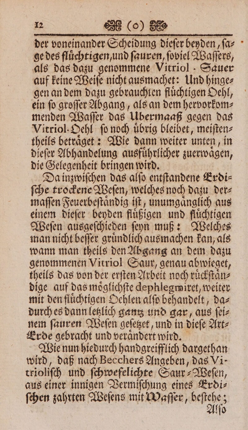 der voneinander Scheidung dieſer beyden, ſa⸗ ge des fluͤchtigen, und ſauren, ſoviel Waſſers, als das dazu genommene Vitriol. Sauer auf keine Weiſe nicht ausmachet: Und hinge⸗ gen an dem dazu gebrauchlen flüchtigen Oehl, ein ſo groſſer Abgang, als an dem hervorkom⸗ menden Waſſer das Ubermaaß gegen das Vitriol-Dehl ſo noch uͤbrig bleibet, meiſten⸗ theils betraͤget: Wie dann weiter unten, in dieſer Abhandelung ausführlicher zuerwaͤgen, die Gelegenheit bringen wird. Da inzwiſchen das alſo entſtandene Erdi⸗ ſche trockene Weſen, welches noch dazu der⸗ maſſen Feuerbeſtaͤndig iſt, unumgaͤnglich aus einem dieſer beyden fluͤßigen und fluͤchtigen Weſen ausgeſchieden ſeyn muß: Welches man nicht beſſer gruͤndlich ausmachen kan, als wann man theils den Abgang an dem dazu genommenen Virriol Saur, genau abwieget, theils das von der erſten Arbeit noch ruͤckſtaͤn⸗ dige auf das moͤglichſte dephlegmiret, weiter mit den fluͤchtigen Oehlen alſo behandelt, da⸗ durch es dann letzlich gantz und gar, aus ſei⸗ nem ſauren Weſen geſetzet, und in dieſe Art⸗ Erde gebracht und verändert wird. Wie nun hiedurch handgreifflich dargethan wird, daß nach Becchers Angeben, das Vi- trioli ſc und ſchwefelichte Saur⸗Weſen, aus einer innigen Vermiſchung eines Erdi⸗ ſchen zahrten Weſens mit Waſſer, be 8 Alſo