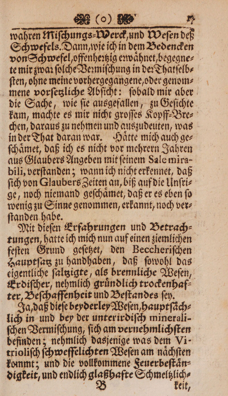 wahren Miſchungs⸗Werck, und Weſen deß Schwefels. Dann, wie ich in dem Bedencken von Schwefel offenheꝛtzig eꝛwaͤhnet, begegne⸗ te mir zwaꝛ ſolche Veꝛmiſchung in der Thatſelb⸗ ſten, ohne meine vorhergegangene, oder genom⸗ mene vorſetzliche Abſicht: ſobald mir aber die Sache, wie ſie ausgefallen, zu Geſichte kam, machte es mir nicht groſſes Kopff⸗Bre⸗ chen, daraus zu nehmen und auszudeuten, was in der That daran war. Haͤtte mich auch ge⸗ ſchaͤmet, daß ich es nicht vor mehrern Jahren aus Glaubers Angeben mit ſeinem Sale mira- bili, verſtanden; wann ich nicht erkennet, daß ſich von Glaubers Zeiten an, biß auf die Unſri⸗ ge, noch niemand geſchaͤmet, daß er es eben ſo wenig zu Sinne genommen, erkannt, noch ver⸗ ſtanden habe. | Mit diefen Erfahrungen und Betrach⸗ tungen, hatte ich mich nun auf einen ziemlichen feſten Grund geſetzet, den Beccheriſchen Hauptſatz zu handhaben, daß ſowohl das eigentliche ſaltzigte, als brennliche Weſen, Erdiſcher, nehmlich gruͤndlich trockenhaf⸗ ter, Beſchaffenheit und Beſtandes ſey. Ja, daß dieſe beyderley Weſen, hauptſaͤch⸗ lich in und bey der unter irdiſch minerali- ſchen Vermiſchung, ſich am vernehmlichſten befinden; nehmlich dasjenige was dem Vi- trioliſch ſchweffelichten Weſen am naͤchſten kommt; und die vollkommene Feuerbeſtaͤn⸗ digkeit, und endlich e aun, * eit,