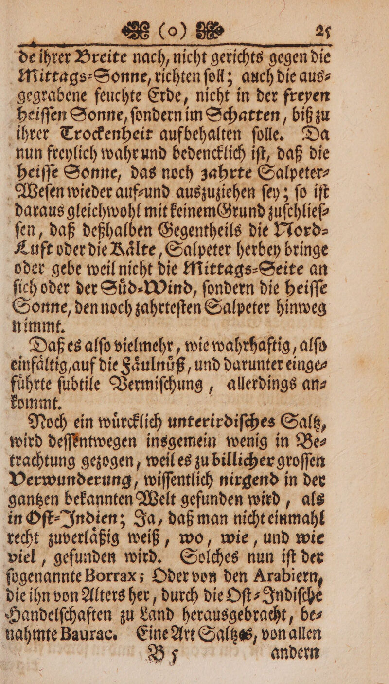 104. 27 de ihrer Breite nach, nicht gerichts gegen die Mittags⸗Sonne, richten fol; auch die aus⸗ gegrabene feuchte Erde, nieht in der freyen heiſſen Sonne, ſondern im Schatten, biß zu ihrer Trockenheit aufbehalten ſolle. Da nun freylich wahr und bedencklich iſt, daß die heiſſe Sonne, das noch zahrte Salpeter⸗ Weſen wieder auf⸗und auszuziehen ſey; ſo iſt daraus 1 4 mit keinem Grund zuſchlieſ⸗ fen, daß deßhalben Gegentheils die Nord⸗ Luft oder die Kaͤlte, Salpeter herbey bringe oder gebe weil nicht die Mittags⸗Seite an ſich oder der Suͤd⸗Wind, ſondern die heiſſe Sonne, den noch zahrteſten Salpeter hinweg nimmt. 115 eee Daß es alſo vielmehr, wie wahrhaftig, alſo einfaͤltig, auf die Faͤulnuͤß, und darunter einge⸗ fuͤhrte ſubtile Vermiſchung, allerdings an⸗ kommt. | Noch ein wuͤrcklich unterirdiſches Saltz, wird deſſentwegen insgemein wenig in Be⸗ trachtung gezogen, weil es zu billicher groſſen Verwunderung, wiſſentlich nirgend in der gantzen bekannten Welt gefunden wird, als in Oſt⸗Indien; Ja, daß man nicht einmahl recht zuverlaͤßig weiß, wo, wie, und wie viel, gefunden wird. Solches nun iſt der ſogenannte Borrax; Oder von den Arabiern die ihn von Alters her, durch die Oſt⸗Indiſche Handelſchaften zu Land herausgebracht, be⸗ nahmte Baurac. Eine Art Saltzas, von allen