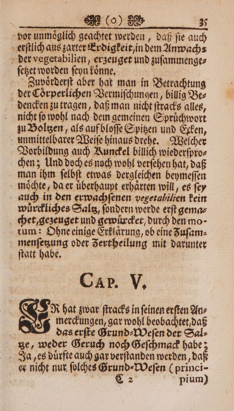 ne EEE nn vor unmoͤglich geachtet werden, daß fie auch erſtlich aus zarter Erdigkeit/ in dem Anwachs ſetzet worden ſeyn koͤnne. | Zuvoͤrderſt aber hat man in Betrachtung der Coͤrperlichen Vermiſchungen, billig Be⸗ dencken zu tragen, daß man nicht ſtracks alles, nicht ſo wohl nach dem gemeinen Spruͤchwort zu Boltzen, als auf bloſſe Spitzen und Ecken, unmittelbarer Weiſe hinaus drehe. Welcher Vorbildung auch Kunckel billich wiederſpro⸗ chen; Und doch es noch wohl verſehen hat, daß man ihm ſelbſt etwas dergleichen beymeſſen moͤchte, da er uͤberhaupt erhaͤrten will, es ſey auch in den erwachſenen vegetahilien kein wuͤrckliches Saltz, ſondern werde erſt gema⸗ chet, gezeuget und gewuͤrcket, durch den mo- tum: Ohne einige Erklarung, ob eine Zuſam⸗ menſetzung oder Jertheilung mit darunter ſtatt habe. Bi Car. V. N 8 R hat zwar ſtracks in ſeinen erſten An⸗ Ic merckungen, gar wohl beobachtet, daß dss erſte Grund⸗Weſen der Sal⸗ tze, weder Geruch noch Geſchmack habe; Ja es duͤrfte auch gar verſtanden werden „daß er nicht nur ſolches Grund⸗Weſen (princi- | el pium)