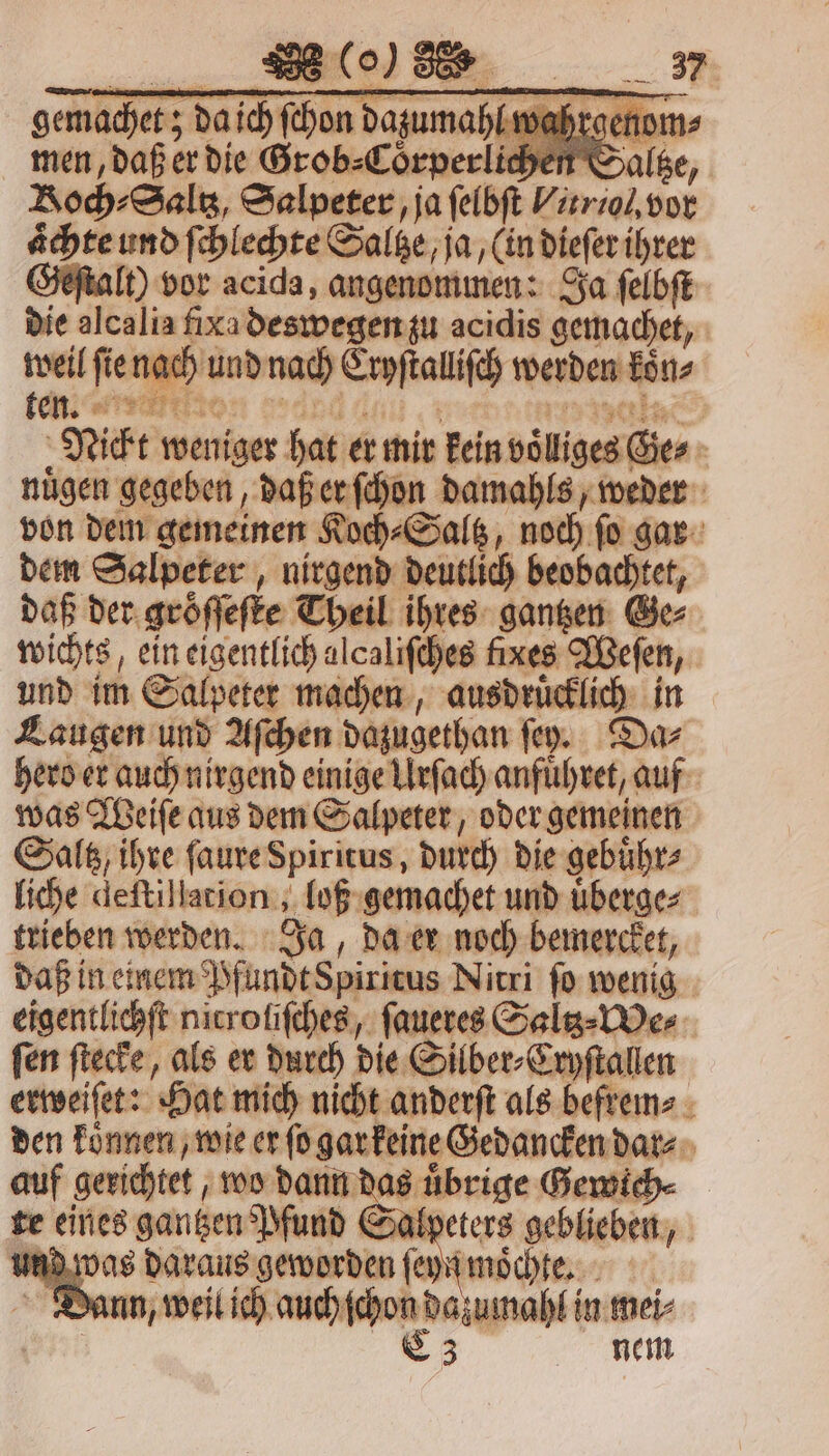 aͤchte und ſchlechte Saltze, ja, (in dieſer ihrer Geſtalt) vor acida, — Ja ſelbſt die alcalia fixa deswegen zu acidis gemachet, weil ſie nach und nach Erpſtaliſch werden kön, ken. re | Nickt weniger hat er mir kein voͤliges Ge⸗ : nügen gegeben, daß er ſchon damahls, weder von dem gemeinen Koch⸗Saltz, noch ſo gar dem Salpeter, nirgend deutlich beobachtet, daß der gröſſeſte Theil ihres gantzen Ge⸗ wichts, ein eigentlich alcaliſches fixes Weſen, und im Salpeter machen, ausdruͤcklich in Laugen und Aſchen dazugethan ſey. Da⸗ hero er auch nirgend einige Urſach anfuͤhret, auf was Weiſe aus dem Salpeter, oder gemeinen Saltz, ihre ſaure Spiritus, durch die gebuͤhr⸗ liche deſtillation, ‚bob: gemachet und überges trieben werden. Ja, da er noch bemercket, daß in einem Pfundt Spiritus Nitri ſo wenig eigentlichſt nicroliſches, ſaueres Saltz⸗We⸗ fen ſtecke, als er durch die Silber⸗Cryſtallen erweiſet: Hat mich nicht anderſt als befrem⸗ den koͤnnen, wie er ſo garkeine Gedancken dar⸗ auf gerichtet, wo dann das uͤbrige Gewich⸗ te eines gantzen Pfund Salpeters geblieben, und was daraus geworden ſeyn mochte. 8. Di nn, weil ich auch ſchon dazumahl in mei⸗ C3 nem