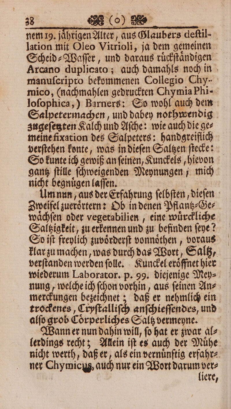 a6. . nem 19. jühtigen Alter, aus Glaubers deſtil- lation mit Oleo Vitrioli, ja dem gemeinen Scheid⸗Waſſer, und daraus ruͤckſtaͤndigen Arcano duplicato; auch damahls noch in manuſcripro bekommenen Collegio Chy- mico, (nachmahlen gedruckten Chymia Phi- loſophica,) Barners: So wohl auch dem Salpetermachen, und dabey nothwendig zugeſetzten Kalch und Aſche: wie auch die gez meine fixation des Salpeters: handgreiflich verſtehen konte, was in dieſen Saltzen ſtecke: So kunte ich gewiß an ſeinen, Kunckels, hievon gantz ſtille ſchweigenden Meynungen ; mich nicht begnuͤgen laſſen. 2 9785 Um nun, aus der Erfahrung ſelbſten, dieſen Zweifel zueroͤrtern: Ob in denen Pflantz⸗Ge⸗ waͤchſen oder vegetabilien, eine wuͤrckliche Saltzigkeit, zu erkennen und zu befinden ſeye? So iſt freylich zuvoͤrderſt vonnoͤthen, voraus klar zu machen, was durch das Wort, Saltz, verſtanden werden ſolle. Kunckel eroͤffnet hier wiederum Laborator. p. 99. diejenige Mey⸗ nung, welche ich ſchon vorhin, aus ſeinen An⸗ merckungen bezeichnet; daß er nehmlich ein trockenes, Cryſtalliſch anſchieſſendes, und alſo grob Coͤrperliches Saltz vermeyne. Wann er nun dahin will, fo hat er zwar als lerdings recht; Allein iſt es auch der Muͤhe nicht werth, daß er, als ein vernuͤnftig erfahr⸗ ner Chymicyg, auch nur ein a ver⸗ | iere,