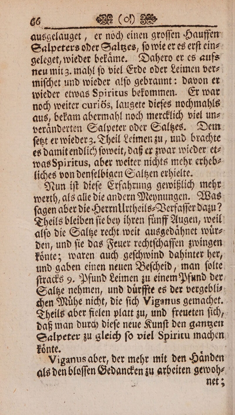 ausgelauget, er noch einen groſſen Hauffen Salpeters oder Saltzes, ſo wie er es erſt ein⸗ geleget, wieder bekaͤme. Dahero er es aufs neu mit 3. mahl ſo viel Erde oder Leimen ver⸗ miſchet und wieder alſo gebrannt: davon er wieder etwas Spiritus bekommen. Er war noch weiter curiös, laugete dieſes nochmahls aus, bekam abermahl noch mercklich viel un⸗ veraͤnderten Salpeter oder Saltzes. Dem ſetzt er wieder z. Theil Leimen zu, und brachte es damit endlich ſoweit, daß er zwar wieder et⸗ was Spiritus, aber weiter nichts mehr erheb⸗ liches von denſelbigen Saltzen erhielte. Nun iſt dieſe Erfahrung gewißlich mehr werth, als alle die andern Meynungen. Was ſagen aber die Herrn Urtheils⸗Verfaſſer dazu? Theils bleiben ſie bey ihren fünff Augen, weil alſo die Saltze recht weit ausgedaͤhnet wuͤr⸗ den, und ſie das Feuer rechtſchaffen zwingen koͤnte; waren auch geſchwind dahinter her, und gaben einen neuen Beſcheid, man ſolte ſtracks 9. Pfund Leimen zu einem Pfund der Saltze nehmen, und duͤrffte es der vergeblis chen Muͤhe nicht, die ſich Viganus gemachet. Theils aber fielen platt zu, und freueten ſich, daß man durch dieſe neue Kunſt den gantzen Salpeter zu gleich ſo viel Spiritu machen koͤnte. Viganus aber, der mehr mit den Haͤnden alls den bloſſen Gedancken zu arbeiten gewoh⸗ ee 8 net;