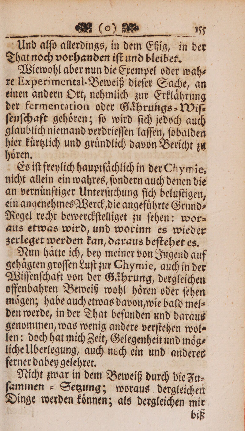 Und alſo allerdings, in dem Eßig, in der That noch vorhanden iſt und bleibet. Wiewohl aber nun die Exempel oder wah⸗ re Experimental. Beweiß dieſer Sache, an einen andern Ort, nehmlich zur Erklaͤhrung der fermentation oder Gaͤhrungs⸗Wiſ⸗ ſenſchaft gehoͤren; ſo wird ſich jedoch auch glaublich niemand verdrieſſen laſſen, ſobalden hier kuͤrtzlich und gruͤndlich davon Bericht zu hoͤren. Es iſt freylich hauptſaͤchlich in der Chymie, nicht allein ein wahres, ſondern auch denen bie an vernünftiger Unterſuchung ſich beluſtigen, ein angenehmes Werck, die angefuͤhrte Grund⸗ Regel recht bewerckſtelliget zu ſehen: wor⸗ aus etwas wird, und worinn es wieder zerleget werden kan, daraus beſtehet es. tun hatte ich, bey meiner von Jugend auf gehaͤgten groſſen Luſt zur Chymie, auch in der Wiſſenſchaft von der Gaͤhrung, dergleichen offenbahren Beweiß wohl hoͤren oder ſehen mögen; habe auch etwas davon, wie bald mel⸗ den werde, in der That befunden und daraus genommen, was wenig andere verſtehen wol⸗ len: doch hat mich Zeit, Gelegenheit und moͤg⸗ liche Uberlegung, auch noch ein und anderes ferner dabey gelehret. | Nicht zwar in dem Beweiß durch die Zu- ſammen Setzung; woraus dergleichen Dinge werden koͤnnen; als dergleichen je 2 bi