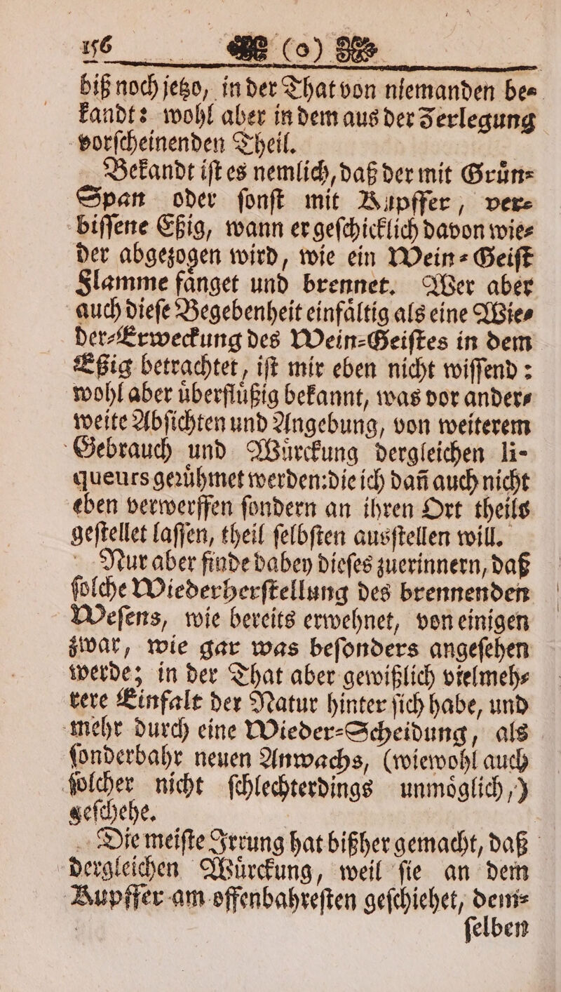 kandt: wohl aber in dem aus der Zerlegung vorſcheinenden Theil. Bekandt iſt es nemlich, daß der mit Gruͤn⸗ Span oder ſonſt mit Bupffer, ver⸗ biſſene Eßig, wann er geſchicklich davon wie⸗ der abgezogen wird, wie ein Wein ⸗Geiſt Slamme faͤnget und brennet. Wer aber auch dieſe Begebenheit einfaͤltig als eine Wie⸗ der⸗Erweckung des Wein⸗Geiſtes in dem Eßig betrachtet, iſt mir eben nicht wiſſend: wohl aber uͤberfluͤßig bekannt, was dor anders weite Abſichten und Angebung, von weiterem Gebrauch und Wuͤrckung dergleichen li- queurs geꝛuͤhmet werden:die ich dañ auch nicht eben verwerffen ſondern an ihren Ort theils geſtellet laſſen, theil ſelbſten ausſtellen will. Nur aber finde dabey dieſes zuerinnern, daß ſolche Wieder herſtellung des brennenden Weſens, wie bereits erwehnet, von einigen zwar, wie gar was beſonders angeſehen werde; in der That aber gewißlich vielmeh⸗ rere Einfalt der Natur hinter ſich habe, und mehr durch eine Wieder⸗Scheidung, als ſonderbahr neuen Anwachs, (wiewohl auch ſolcher nicht ſchlechterdings unmoͤglich,) geſchehe. dergleichen Wuͤrckung, weil fie an dem Bupffer am offenbahreſten n elben