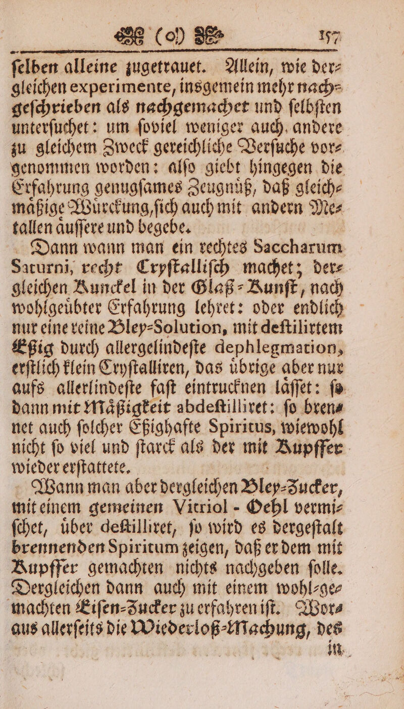 felben alleine zugetrauet. Allein, wie der⸗ gleichen experimente, insgemein mehr nach⸗ geſchrieben als nachgemachet und ſelbſten unterſuchet: um ſoviel weniger auch andere zu gleichem Zweck gereichliche Verſuche vor⸗ genommen worden: alſo giebt hingegen die Erfahrung genugſames Zeugnuͤß, daß gleiche maͤßige Wuͤrckung, ſich auch mit andern Me⸗ tallen aͤuſſere und begebe. Dann wann man ein rechtes Saccharum Saturni, recht Cryſtalliſch machet; der⸗ gleichen Runckel in der Glaß⸗ Kunſt, nach wohlgeuͤbter Erfahrung lehret: oder endlich nur eine reine Bley⸗Solution, mit deſtilirtem Eßig durch allergelindeſte dephlegmation, erſtlich klein Cryſtalliren, das uͤbrige aber nur aufs allerlindeſte faſt eintrucknen laͤſſet: ſo dann mit Maͤßigkeit abdeſtilliret: ſo bren⸗ net auch ſolcher Eßighafte Spiritus, wiewohl nicht fo viel und ſtarck als der mit Rupffer wieder erſtattete. Wann man aber dergleichen Bley zucker, mit einem gemeinen Vitriol - Oehl vermi⸗ ſchet, uͤber deſtilliret, ſo wird es dergeſtalt brennenden Spiritum zeigen, daß er dem mit Bupffer gemachten nichts nachgeben ſolle. Dergleichen dann auch mit einem wohl⸗ge⸗ machten Kiſen⸗Zucker zu erfahren iſt. Wor- aus allerſeits die re ser ng des | in