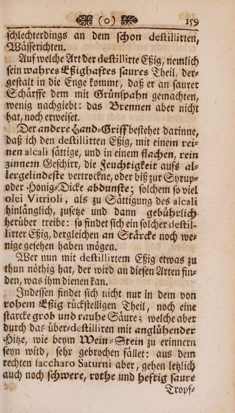 ſchlechterdings an dem ſchon deſtillirten, Waͤſſerichten. 1 25 Auf welche Art der deſtillirte Eßig, nemlich ſein wahres Eßighaftes ſaures Theil, der⸗ geſtalt in die Enge kommt, daß er an ſaurer Schaͤrffe dem mit Gruͤnſpahn gemachten, wenig nachgiebt: das Brennen aber nicht hat, noch erweiſet. | Der andere Hand⸗Griff beſtehet darinne, daß ich den deſtillirten Eßig, mit einem rei⸗ nen alcali ſaͤttige, und in einem flachen, rein zinnezn Geſchirr, die Feuchtigkeit aufs als lergelindeſte vertrockne, oder biß zur Syrup⸗ oder Honig⸗Dicke abdunſte; ſolchem ſo viel olei Vitrioli, als zu Sättigung des alcali hinlanglich, zuſetze und dann gebuͤhrlich heruͤber treibe: fo findet ſich ein ſolcher deſtil. lirter Eßig, dergleichen an Staͤrcke noch we⸗ nige geſehen haben moͤgen. 5 Wer nun mit deſtillirtem Eßig etwas zu thun noͤthig hat, der wird an dieſen Arten fin⸗ den, was ihm dienen kan. 2 3 Indeſſen findet fich nicht nur in dem von rohem Eßig ruͤckſtelligen Theil, noch eine ſtarcke grob und rauhe Saͤure; welche aber durch das uͤber⸗deſtilliren mit anglübender Hitze, wie beym Wein» Stein zu erinnern ſeyn witd, ſehr gebrochen faͤllet: aus dem rechten faccharo Saturni aber, gehen letzlich auch noch ſchwere, rothe und heftig ſaure Tropf⸗