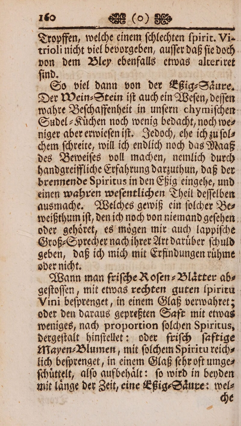 Tropffen, welche einem ſchlechten ſpirit. Vie. trioli nicht viel bevorgeben, auſſer daß ſie doch von dem Bley ebenfalls etwas alteriret ind. | | a. So viel dann von der Eßig⸗Saͤure. Der Wein ⸗Stein iſt auch ein Weſen, deſſen wahre Beſchaffenheit in unſern chymiſchen Sudel⸗Kuͤchen noch wenig bedacht, noch mes niger aber erwieſen iſt. Jedoch, ehe ich zu ſol⸗ chem ſchreite, will ich endlich noch das Maaß des Beweiſes voll machen, nemlich durch handgreiffliche Erfahrung darzuthun, daß der brennende Spiritus in den Eßig eingehe, und einen wahren weſentlichen Theil deſſelben ausmache. Welches gewiß ein ſolcher Be⸗ weißthum iſt, den ich noch von niemand geſehen oder gehoͤret, es moͤgen mir auch lappiſche Groß ⸗Sprecher nach ihrer Art daruͤber ſchuld geben, daß ich mich mit Erfindungen ruͤhme oder nicht. 8 Wann man friſche Roſen⸗Blaͤtter abs geſtoſſen, mit etwas rechten guten Ipiritu Vini beſprenget, in einem Glaß verwahret; oder den daraus gepreßten Saft mit etwas weniges, nach proportion ſolchen Spiritus, dergeſtalt hinſtellet: oder friſch ſaftige Mayen⸗Blumen, mit ſolchem Spiritu reich⸗ lich beſprenget, in einem Glaß ſehr oft umge⸗ ſchuͤttelt, alſo gufbehaͤlt: fo wird in beyden mit länge der Zeit, eine Eßig⸗Saͤure: * | E