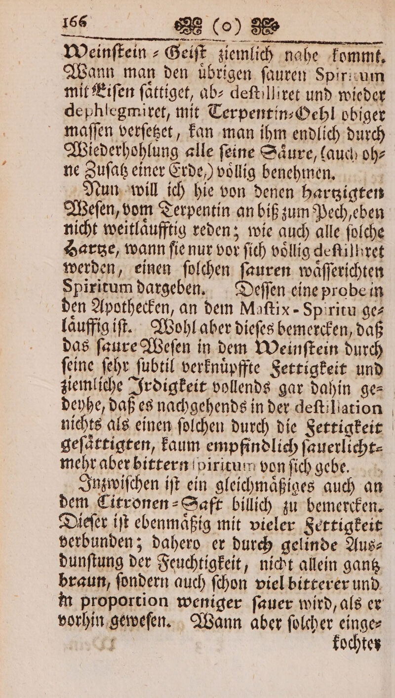 —— — — ——— nen Weinſtein⸗Geiſt ziemlich nahe kommt. Wann man den übrigen ſauren Spirnum mit Eiſen ſaͤttiget, ab⸗ deftillirer und wieder dephſegmiret, mit Terpentin⸗Gehl obiger maſſen verſetzet, kan man ihm endlich durch Wiederhohlung alle ſeine Saͤure, lauch oh⸗ ne Zuſatz einer Erde ) vollig benehmen. | Nun will ich hie von denen hartzigten Weſen, vom Terpentin an biß zum Pech, eben nicht weitlaͤufftig reden; wie auch alle ſolche Hartze, wann ſie nur vor ſich voͤllig deſtiſhret werden, einen ſolchen ſauren waͤſſerichten Spiritum dargeben. Deſſen eine probe in den Apothecken, an dem Maſtix-Spiritu ges laͤuffig iſt. Wohl aber dieſes bemercken, daß das ſaure Weſen in dem Weinſtein durch feine ſehr ſubtil verknuͤpffte Settigkeit und deyhe, daß es nachgehends in der deftiliation nichts als einen ſolchen durch die Settigkeit geſaͤttigten, kaum empfindlich ſauerlicht⸗ mehr aber bittern piritun von ſich gebe. dem CTitronen⸗Saft billich zu bemercken. Dieſer iſt ebenmaͤßig mit vieler Sertigkeit verbunden; dahero er durch gelinde Aus⸗ dunſtung der Feuchtigkeit, nicht allein gantz braun, ſondern auch ſchon viel bitterer und vorhin geweſen. Wann aber ſolcher einge⸗ 1. kochten