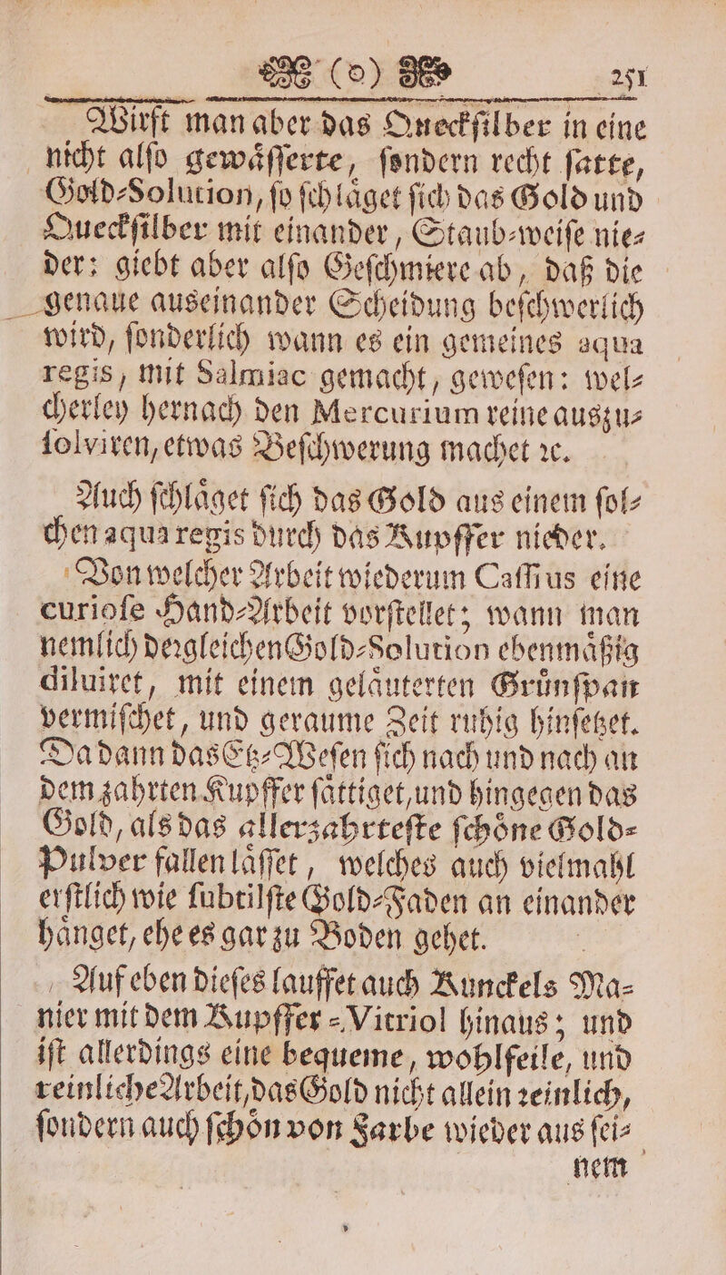 Wirft man aber das Queckſil ber in eine nicht alſo gewaͤſſerte, ſondern recht ſatte, Gold⸗Solution, fo ſch laͤget ſich das Gold und Queckſilber mit einander, Staub⸗weiſe nie⸗ der; giebt aber alſo Geſchmiere ab, daß die genaue auseinander Scheidung beſchwerlich wird, ſonderlich wann es ein gemeines aqua regis, mit Salmiac gemacht, geweſen: wel⸗ cherley hernach den Mercurium reine auszu⸗ ſolviren, etwas Beſchwerung machet ıc. Auch ſchlaͤget fich das Gold aus einem ſol⸗ chen aqua regis durch das Kupffer nieder. Von welcher Arbeit wiederum Cafius eine curioſe Hand⸗Arbeit vorſtelet; wann man nemlich deꝛgleichen Gold⸗Solution ebenmaͤßig diluiret, mit einem gelaͤuterten Gruͤnſpan vermiſchet, und geraume Zeit ruhig hinſetzet. Da dann das Etz⸗Weſen ſich nach und nach an dem zahrten Kupffer ſaͤttiget, und hingegen das Gold, als das allerzahrteſte ſchoͤne Gold⸗ Pulver fallen laͤſſet, welches auch vielmahl erſtlich wie ſubtilſte Gold⸗Faden an einander haͤnget, ehe es gar zu Boden gehet. | Auf eben dieſes lauffet auch Kunckels Ma⸗ nier mit dem Rupffer⸗Vitriol hinaus; und iſt allerdings eine bequeme, wohlfeile, und reinliche Arbeit, das Gold nicht allein zeinlich, ſondern auch ſchoͤn von Farbe wieder aus ſei⸗ | nem