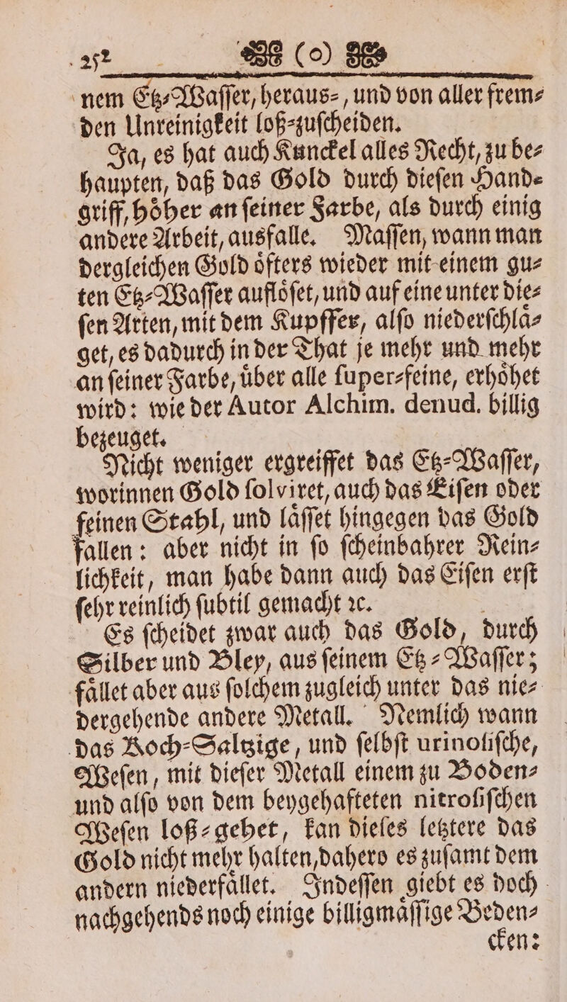 nem Etz⸗Waſſer, heraus⸗, und von aller frem⸗ den Unreinigkeit loß⸗zuſcheiden. Ja, es hat auch Kunckel alles Recht, zu be⸗ haupten, daß das Gold durch dieſen Hande griff, hoͤher an ſeiner Farbe, als durch einig andere Arbeit, ausfalle. Maſſen, wann man dergleichen Gold oͤfters wieder mit einem gu⸗ ten Etz⸗Waſſer aufloͤſet, und auf eine unter die⸗ fen Arten, mit dem Kupffer, alſo niederſchlaͤ⸗ get, es dadurch in der That je mehr und mehr an ſeiner Farbe, uͤber alle ſuper⸗ feine, erhoͤhet wird: wie der Autor Alchim. denud. billig bezeuget. Nicht weniger ergreiffet das Etz⸗Waſſer, worinnen Gold folviret, auch das Eiſen oder feinen Stahl, und laͤſſet hingegen das Gold fallen: aber nicht in fo ſcheinbahrer Rein⸗ lichkeit, man habe dann auch das Eiſen erſt ſehr reinlich ſubtil gemacht ꝛc. i Es ſcheidet zwar auch das Gold, durch Silber und Bley, aus ſeinem Etz⸗Waſſer; faͤllet aber aus ſolchem zugleich unter das nie⸗ dergehende andere Metall. Nemlich wann das Koch ⸗Saltzige, und ſelbſt urinoliſche, Weſen, mit dieſer Metall einem zu Boden⸗ und alſo von dem beygehafteten nitroſiſchen Weſen loß⸗gehet, kan dieles letztere das Gold nicht mehr halten, dahero es zuſamt dem andern niederfaͤllet. Indeſſen giebt es doch nachgehends noch einige billigmaͤſſ ee, en: