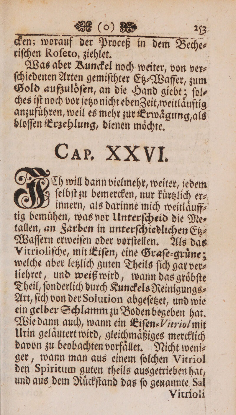 — 1 . (o) N 2353 cken; worauf der Proceß in dem Beche⸗ riſchen Roſeto, ziehlet. 5 Was aber Runckel noch weiter, von ver⸗ ſchiedenen Arten gemiſchter Etz⸗Waſſer, zum Sold aufzulöſen, an die Hand giebt; ſol⸗ ches iſt noch vor jetzo nicht eben Zeit, weitlaͤuftig anzufuͤhren, weil es mehr zur Erwaͤgung, als bloſſen Erzehlung, dienen moͤchte. CAP. XXVVI. N Doeh will dann vielmehr, weiter, jedem ſelbſt zu bemercken, nur kuͤrtzlich er⸗ innern, als darinne mich weitlaͤuff; tig bemuͤhen, was vor Unterſcheid die Mes tallen, an Sarben in unterſchiedlichen Etz⸗ Waſſern erweiſen oder vorſtellen. Als das Vitrioliſche, mit Eiſen, eine Graſe⸗gruͤne 3 welche aber letzlich guten Theils ſich gar ver⸗ liehret, und weiß wird, wann das gröbfte Theil, ſonderlich durch Kunckels Reinigungs⸗ Art, ſich von der Solution abgeſetzet, und wie ein gelber Schlamm zu Boden begeben hat. Wie dann auch, wann ein Eiſen⸗Vitriol mit Urin gelaͤutert wird, gleichmaͤßiges mercklich davon zu beobachten vorfaͤllet. Nicht weni⸗ ger, wann man aus einem ſolchen Vitriol den Spiritum guten theils ausgetrieben hat, und aus dem Ruͤckſtand das fo genannte Sal Vitrioli
