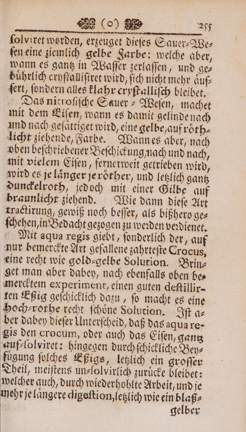 ſolviret worden, erzeuget dieſes Sauer⸗We⸗ ſen eine ziemlich gelbe Sarbe: welche aber, wann es gantz in Waſſer zerlaſſen, und ge— buͤhrlich eryſtalliſiret wird, ſich nicht mehr auf dert, ſondern alles klahr cryſtalliſch bleibet. Das nicrofifche Sauer- Weſen, machet mit dem Eiſen, wann es damit gelinde nach und nach geſaͤttiget wird, eine gelbe, auf roͤth⸗ licht ziehende, Farbe. Wann es aber, nach oben beſchriebener Beſchickung nach und nach, mit vielem Eiſen, fernerweit getrieben wird, wird es je laͤnger je roͤther, und letzlich gantz dunckelroth, jedoch mit einer Gilbe auf braunlicht ziehend. Wie dann dieſe Art tractirung, gewiß noch beffer, als bißhero ge⸗ ſchehen, in Bedacht gezogen zu werden veꝛdienet. Mit aqua regis giebt, ſonderlich der, auf nur bemerckte Art gefallene zahrteſte Crocus, eine recht wie gold⸗gelbe Solution. Brin⸗ get man aber dabey, nach ebenfalls oben be⸗ mercktem experiment, einen guten deſtillir- ten Eßig geſchicklich dazu, fo macht es eine hHoch⸗ rothe recht ſchoͤne Solution. Iſt a⸗ ber dabey dieſer Unterſcheid, daß das aqua re- gis den crocum, oder auch das Eiſen, gantz guf⸗ſolviret: hingegen durch ſchickliche Bey⸗ fuͤgung ſolches Eßigs, letzlich ein groſſer Theil, meiftens un⸗lolvirlich zurücke bleibet: e auch, durch wiederhohlte Arbeit, und je ehr je luͤngere digeſtion, letzlich wie ein blaß⸗ | | gelber