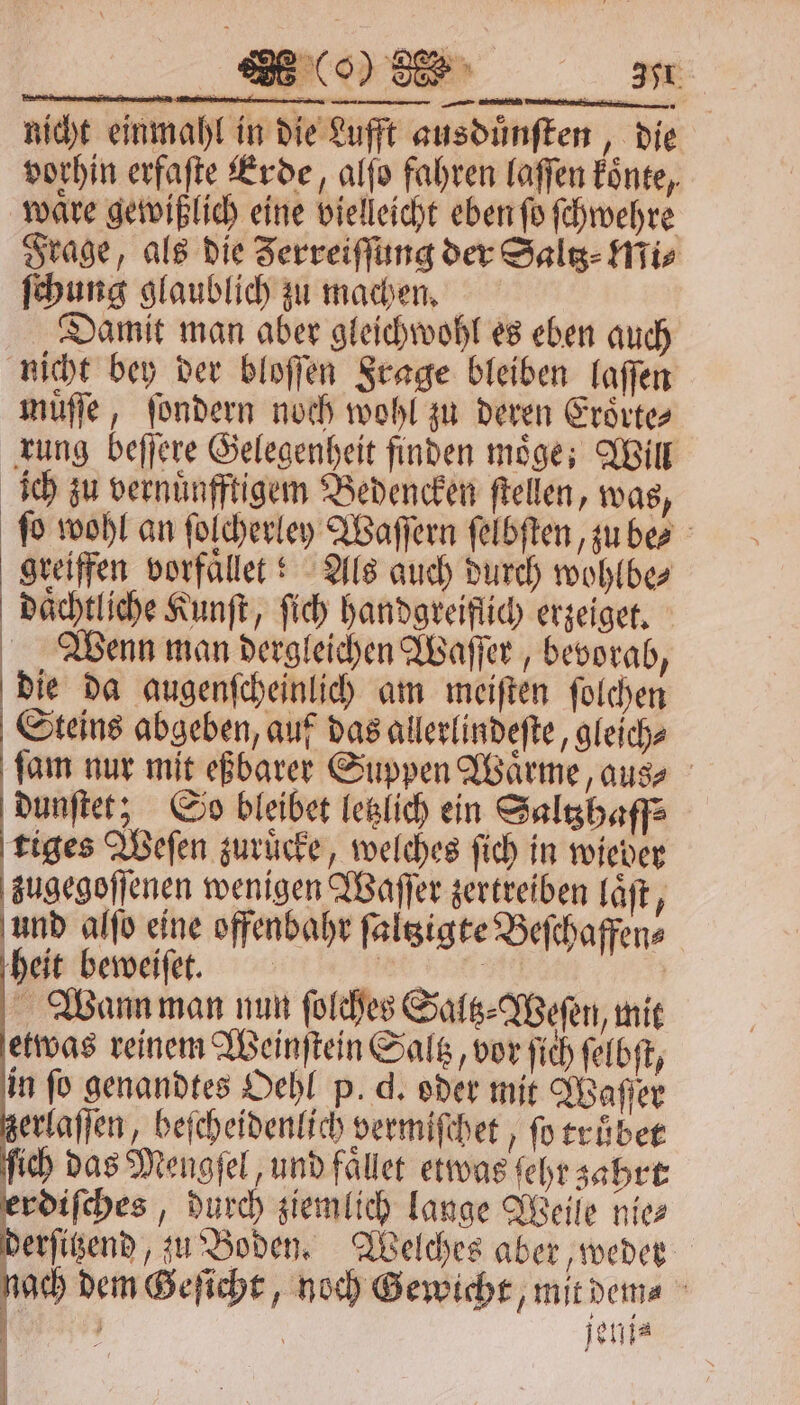 vorhin erfaſte Erde, alſo fahren laſſen koͤnte, wäre gewißlich eine vielleicht eben ſo ſchwehre Frage, als die Zerreiffung der Saltz⸗Mi⸗ ſchung glaublich zu machen. Damit man aber gleichwohl es eben auch nicht bey der bloſſen Frage bleiben laſſen muͤſſe, ſondern noch wohl zu deren Eroͤrte⸗ rung beſſere Gelegenheit finden moͤge; Will ich zu vernuͤnfftigem Bedencken ſtellen, was, fo wohl an ſolcherley Waſſern ſelbſten, zu be? greiffen vorfaͤllet:! Als auch durch wohlbe⸗ daͤchtliche Kunſt, ſich handgreiflich erzeiget. Wenn man dergleichen Waſſer, bevorab, die da augenſcheinlich am meiſten ſolchen Steins abgeben, auf das allerlindeſte, gleich⸗ ſam nur mit eßbarer Suppen Waͤrme, aus⸗ dunſtet; So bleibet letzlich ein Saltzhaff⸗ tiges Weſen zuruͤcke, welches ſich in wieder zugegoſſenen wenigen Waſſer zertreiben laͤſt, 7 alſo eine offenbahr ſaltzigte Beſchaffen⸗ heit beweiſet. BE Wann man nun ſolches Saltz⸗Weſen, mit etwas reinem Weinſtein Saltz, vor ſich ſelbſt, in ſo genandtes Oehl p. d. oder mit Waſſer erlaſſen, beſcheidenlich vermiſchet, fo truͤbet ſich das Mengſel, und faͤllet etwas ſehr zahrt erdiſches, durch ziemlich lange Weile nies derſitzend, zu Boden. Welches aber, weder nach dem Geſicht, noch Gewicht, mit den⸗ Kasse, | jeni⸗ 7 0 |