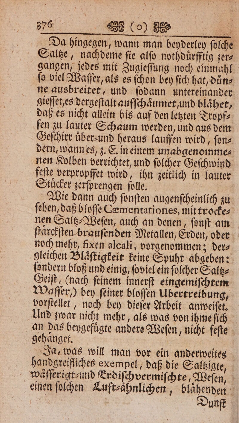 \ 6 200 (0) 3% Saltze, nachdeme fie alfo nothduͤrfftig zer gangen, jedes mit Zugieſſung noch einmahl ſo viel Waſſer, als es ſchon bey ſich hat, duͤn⸗ ne ausbreitet, und ſodann untereinander gieſſet es dergeſtalt aufſchaͤumet und blaͤhet, daß es nicht allein bis auf den letzten Tropf⸗ fen zu lauter Schaum werden, und aus dem Geſchirr übersund heraus lauffen wird, ſon⸗ dern, wann es, z. E. in einem unabgenomme⸗ Stuͤcker zerſprengen ſolle. „Wie dann auch ſonſten augenſcheinlich zu ſehen, daß bloſſe Cementationes, mit trocke⸗ nen Saltz⸗Weſen, auch an denen, ſonſt am ſtaͤrckſten brauſenden Metallen, Erden, oder noch mehr, fixen alcali, vorgenommen 5 ders ſondern bloß und einig, ſoviel ein ſolcher Saltz⸗ Geiſt, (nach ſeinem innerſt eingemiſchtem Waſſer,) bey feiner bloſſen Übertreibung, vorſtellet, noch bey dieſer Arbeit anweiſet. Und zwar nicht mehr, als was von ihme fich gehaͤnget. f Ja, was will man vor ein anderweites handgreifliches exempel, daß die Saltzigte, Dunſt