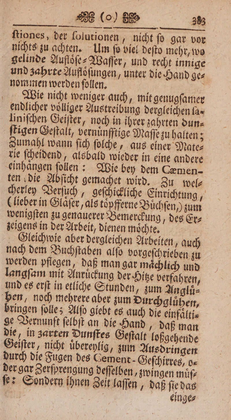 (o) 5% 3283 ſtiones, der ſolutionen nicht ſo gar vor nichts zu achten. Um ſo viel deſto mehr, wo gelinde Aufloͤſe⸗Waſſer, und recht innige und zahrte Aufloͤſungen, unter die Hand ge⸗ nommen werden ſollen. | a © Wie nicht weniger auch, mit genugſamer endlicher voͤlliger Austreibung dergleichen la⸗ liniſchen Geiſter, noch in ihrer zahrten dun⸗ ſtigen Geſtalt, vernuͤnfftige Maſſe zu halten 3 Zumahl wann ſich ſolche, aus einer Mate⸗ rie ſcheidend, alsbald wieder in eine andere einhaͤngen ſollen: Wie bey dem Cæmen- ten die Abſicht gemachet wird. Zu wel⸗ cherley Verſuch, geſchickliche Einrichtung, (lieber in Glaͤſer, als toͤpfferne Buͤchſen /) zum wenigſten zu genauerer Bemerckung des Er⸗ zeigens in der Arbeit, dienen mochte. HSleichwie aber dergleichen Arbeiten, auch nach dem Buchſtaben alſo borgeſchrieben zu werden pflegen, daß man gar maͤchlich und langſam mit Anruͤckung der Hitze verfahren, und es erſt in etliche Stunden, zum Angluͤ⸗ ben, noch mehrere aber zum Durchgluͤhen, bringen ſolle; Alſo giebt es auch die einfaͤlti⸗ ge Vernunft ſelbſt an die Hand daß man die, in zarten Dunſtes Geſtalt loßgehende Geiſter, nicht uͤbereylig, zum Ausdringen durch die Fugen des Cement - Geſchirres, o⸗ der gar Zerſprengung deſſelben, zwingen müfz ſe: Sondern ihnen Zeit laſſen daß ſie das