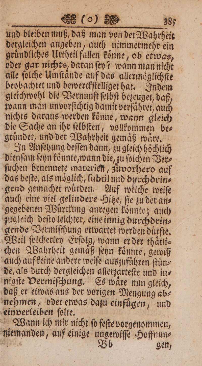 und bleiben muß, daß man von der Wahrheit dergleichen angeben, auch nimmermehr ein gruͤndliches Urtheil fallen koͤnne ob etwas, oder gar nichts, daran ſey? wann man nicht alle ſolche Umftande auf das allermoͤglichſte beobachtet und bewerckſtelliget hat. Indem gleichwohl die Vernunft ſelbſt bezeuget, daß, wann man unvorſichtig damit verfaͤhret, auch nichts daraus werden koͤnne, wann gleich die Sache an ihr ſelbſten, vollkommen be⸗ gruͤndet, und der Wahrheit gemäß waͤre. In Anſehung deſſen dann, zu gleich hoͤchlich dienſam ſeyn koͤnnte, wann die, zu ſolchen Ver⸗ ſuchen benennete waterien, zuvorhero auf das beſte, als möglich, ſubtil und dyrchdrin⸗ gend gemachet würden. Auf welche weiſe auch eine viel gelindere Hitze, ſie zu der an⸗ gegebenen Wuͤrckung anregen koͤnnte; auch zugleich deſto leichter, eine innig durchdrin⸗ gende Vermiſchung erwartet werden dürfte, Weil ſolcherley Erfolg, wann er der thaͤtli⸗ chen Wahrheit gemaͤß ſeyn koͤnnte, gewiß auch auf keine andere weiſe auszuführen franz de, als durch dergleichen allerzarteſte und in⸗ nigſte Vermiſchung. Es waͤre nun gleich, daß er etwas aus der vorigen Mengung ab⸗ nehmen, oder etwas dazu einfuͤgen, und einverleiben ſolte. | Wann ich mir nicht ſo feſte vorgenommen, niemanden, auf einige ungewiſſe Hoffnun⸗