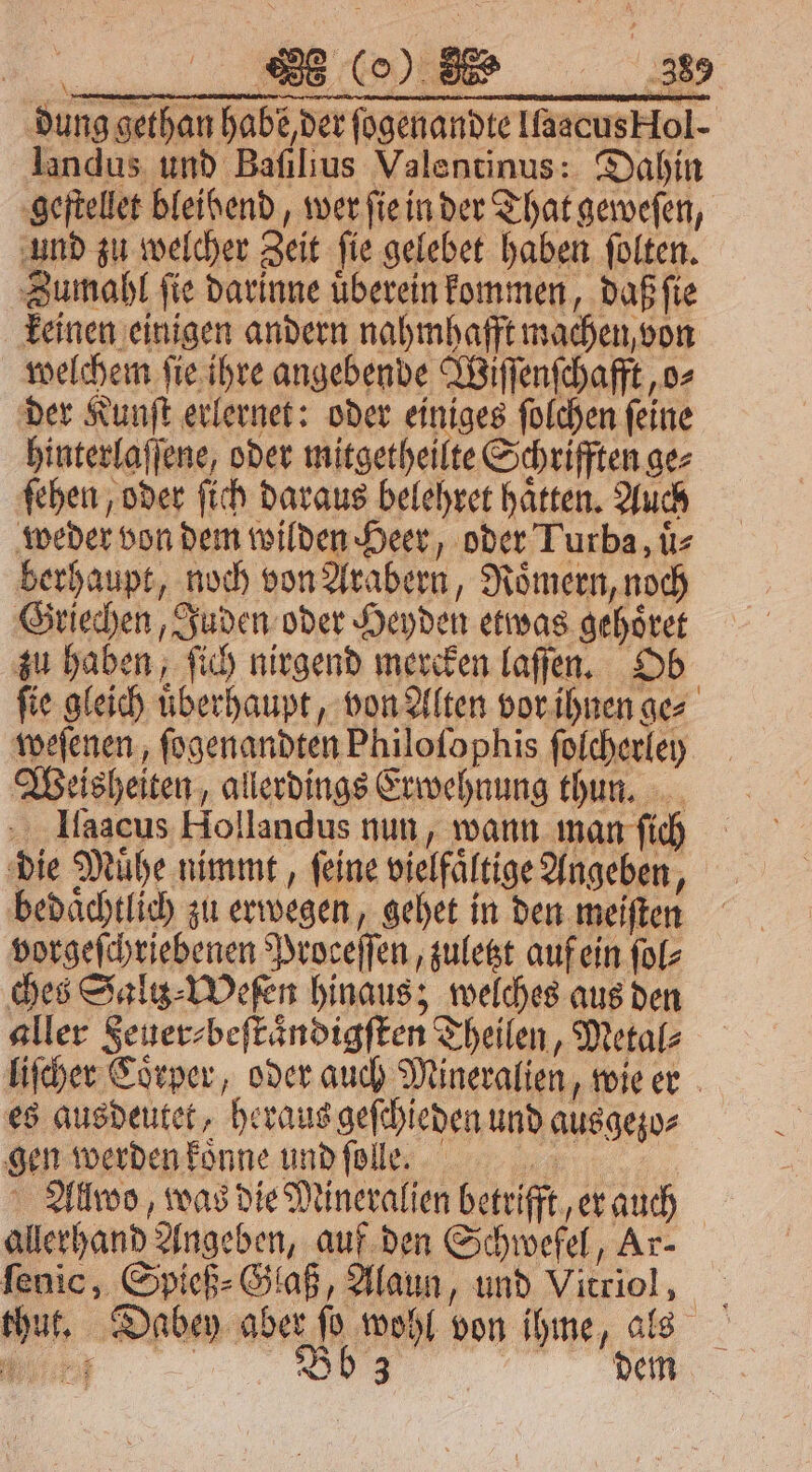 * 888 (0) E ‚389 dung gethan habe, der ſogenandte Ilaacus Hol- landus und Baſilius Valentinus: Dahin geſtellet bleibend, wer ſie in der That geweſen, und zu welcher Zeit ſie gelebet haben ſolten. Zumahl ſie darinne uͤberein kommen, daß ſie keinen einigen andern nahmhafft machen von welchem ſie ihre angebende Wiſſenſchafft, o⸗ der Kunſt erlernet: oder einiges ſolchen ſeine hinterlaſſene, oder mitgetheilte Schrifften ge⸗ ſehen, oder ſich daraus belehret haͤtten. Auch weder von dem wilden Heer, oder Turba, uͤ⸗ berhaupt, noch von Arabern, Roͤmern, noch Griechen, Juden oder Heyden etwas gehoͤret zu haben, ſich nirgend mercken laſſen. Ob fie gleich uͤberhaupt, von Alten vor ihnen ges weſenen, ſogenandten Philoſophis ſolcherley Weisheiten, allerdings Erwehnung thun. Ilaacus Hollandus nun, wann man ſich die Muͤhe nimmt, ſeine vielfaͤltige Angeben, bedaͤchtlich zu erwegen, gehet in den meiſten vorgeſchriebenen Proceſſen, zuletzt auf ein ſol⸗ ches Saliz⸗Weſen hinaus; welches aus den aller Feuer⸗beſtaͤndigſten Theilen, Metal⸗ liſcher Coͤrper, oder auch Mineralien, wie er es ausdeutet, heraus geſchieden und ausgezo⸗ gen werden koͤnne und ſolle. Allwo, was die Mineralien betrifft, er auch allerhand Angeben, auf den Schwefel, Ar- ſenic, Spieß⸗Glaß, Alaun, und Vitriol, thut. Dabey aber ſo wohl von ihme, als