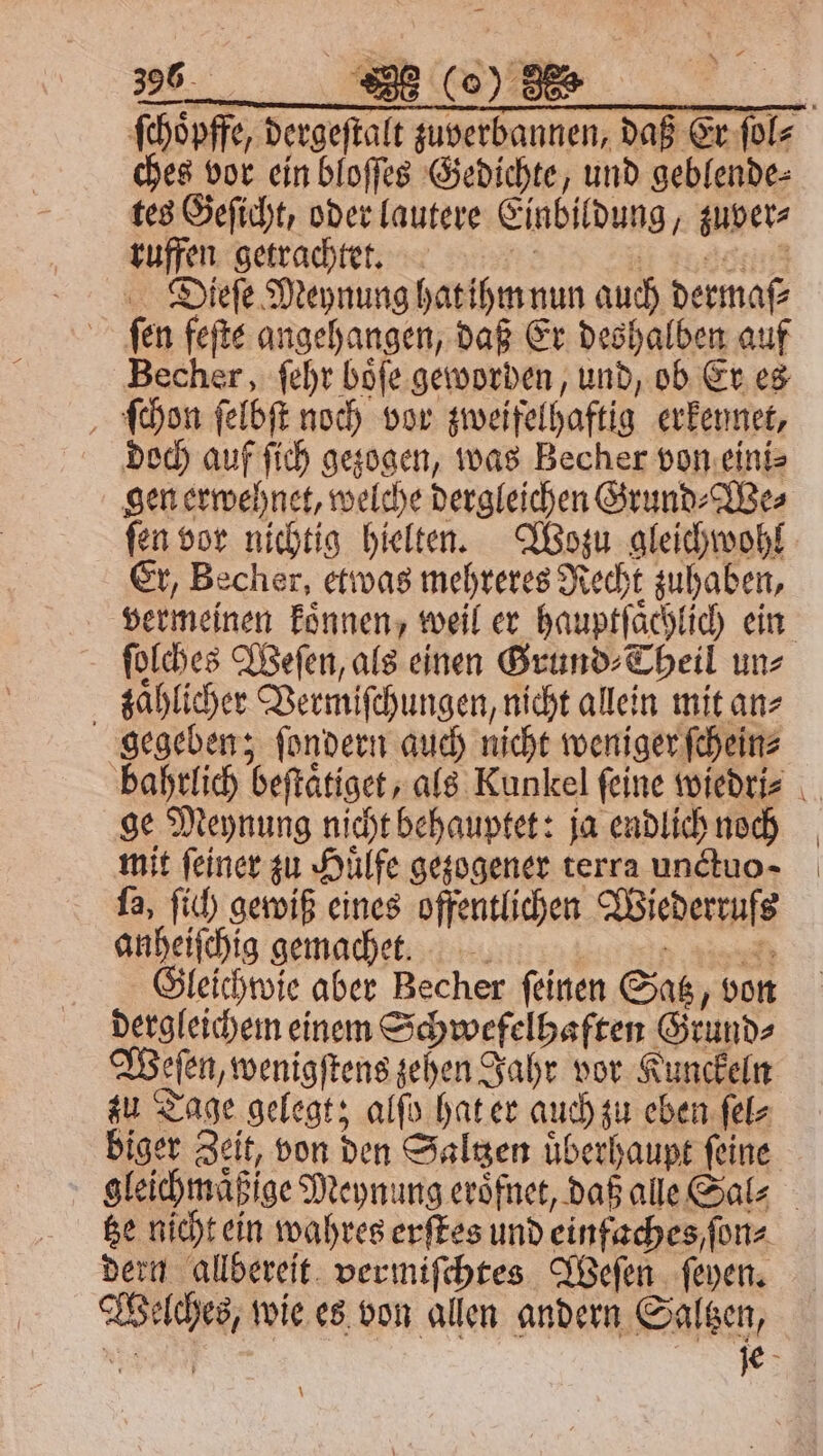 ſchoͤpffe, dergeſtalt zuverbannen, daß Er ſol⸗ ches vor ein bloſſes Gedichte, und geblende⸗ tes Geſicht, oder lautere Einbildung, zuver⸗ ruffen getrachtet. | EN: Dieſe Meynung hat ihm nun auch dermaſ⸗ fen fefte angehangen, daß Er deshalben auf Becher, ſehr boͤſe geworden, und, ob Er es ſchon ſelbſt noch vor zweifelhaftig erkennet, doch auf ſich gezogen, was Becher von eini⸗ gen erwehnet, welche dergleichen Grund⸗We⸗ ſen vor nichtig hielten. Wozu gleichwohl Er, Becher, etwas mehreres Recht zuhaben, vermeinen koͤnnen, weil er hauptſaͤchlich ein ſolches Weſen, als einen Grund⸗Theil un⸗ zaͤhlicher Vermiſchungen, nicht allein mit an⸗ gegeben; ſondern auch nicht weniger ſchein⸗ bahrlich beſtaͤtiget, als Kunkel feine wiedri⸗ ge Meynung nicht behauptet: ja endlich noch mit feiner zu Huͤlfe gezogener terra unctuo ; ſa, ſich gewiß eines offentlichen Wiederrufs anheiſchig gemacheet. ar Gleichwie aber Becher feinen Satz, von dergleichem einem Schwefelhaften Grund⸗ Weſen, wenigſtens zehen Jahr vor Kunckeln zu Tage gelegt; alſo hat er auch zu eben ſel⸗ biger Zeit, von den Saltzen uͤberhaupt ſeine gleichmaͤßige Meynung eroͤfnet, daß alle Sal⸗ tze nicht ein wahres erſtes und einfaches / ſon⸗ dern allbereit vermiſchtes Weſen ſeyen. Welches, wie es von allen andern Saltzen, N 3 \