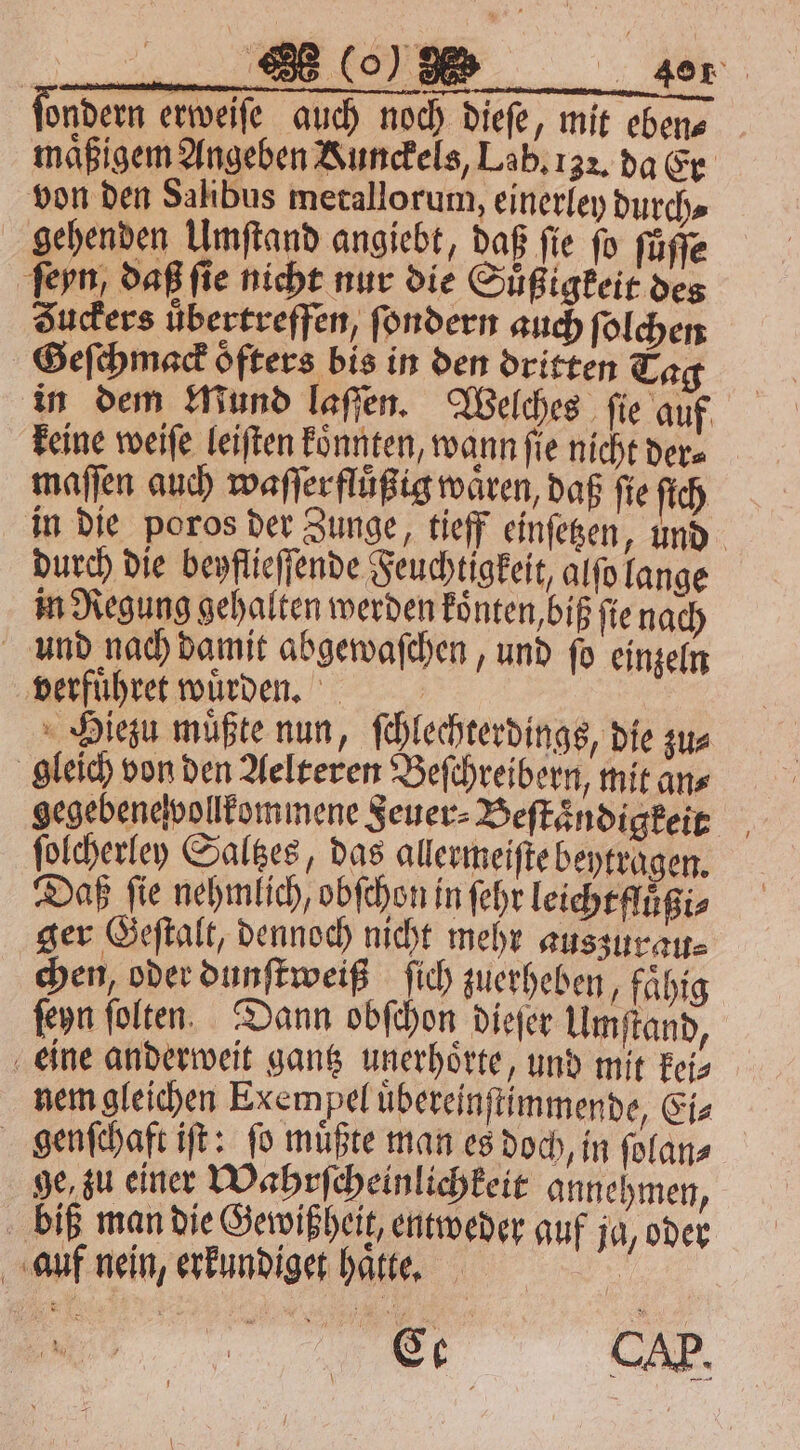 ſondern erweife auch noch dieſe / mit eben⸗ maͤßigem Angeben Kunckels, Lab. 132. da Er von den ke on ig durch⸗ gehenden Umſtand angiebt, daß fie ſo ſuͤſſe 25 daß ſie nicht nur die Sbgistead ode Zuckers übertreffen, ſondern auch ſolchen Geſchmack öfters bis in den dritten Tag in dem Mund laſſen. Welches ſie auf keine weiſe leiſten koͤnnten, wann ſie nicht der⸗ maſſen auch waſſerfluͤßig wären, daß fte ch in die poros der Zunge, tieff einſetzen, und durch die beyflieſſende Feuchtigkeit, alſo lange in Regung gehalten werden koͤnten, biß ſie nach und nach damit abgewaſchen, und ſo einzeln verfuͤhret wuͤrden. Hiezu müßte nun, ſchlechterdings, die zu⸗ gleich von den Aelteren Beſchreibern, mit an⸗ gegebene vollkommene Feuer⸗ Beſtaͤndigkeit ſolcherley Saltzes, das allermeiſte beytragen. Daß fie nehmlich, obſchon in ſehr leicht fluͤßi⸗ ger Geſtalt, dennoch nicht mehr auszurau⸗ chen, oder dunſtweiß ſich zuerheben, faͤhig ſeyn ſolten Dann obſchon dieſer Umſtand, eine anderweit gantz unerhoͤrte, und mit kei⸗ nem gleichen Exempel uͤbereinſtimmende, Ei⸗ genſchaft iſt: ſo muͤßte man es doch, in ſolan⸗ ge zu einer Wahrſcheinlichkeit annehmen, biß man die Gewißheit, entweder auf ja, oder auf nein, erkundiget hatte. Ee C.